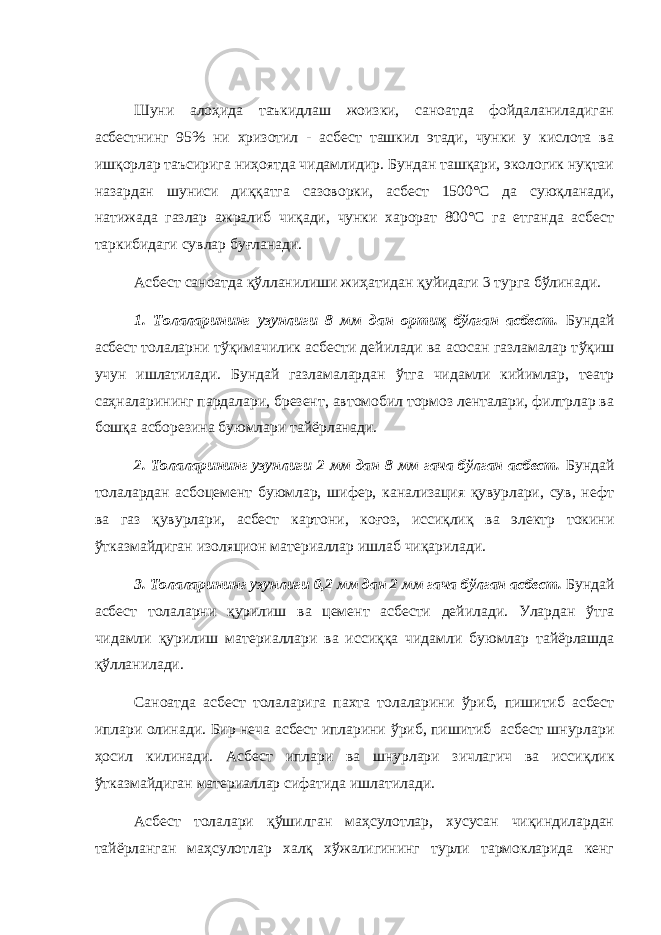 Шуни алоҳида таъкидлаш жоизки, саноатда фойдаланиладиган асбестнинг 95% ни хризотил - асбест ташкил этади, чунки у кислота ва ишқорлар таъсирига ниҳоятда чидамлидир. Бундан ташқари, экологик нуқтаи назардан шуниси диққатга сазоворки, асбест 1500°С да суюқланади, натижада газлар ажралиб чиқади, чунки харорат 800°С га етганда асбест таркибидаги сувлар буғланади. Асбест саноатда қўлланилиши жиҳатидан қуйидаги 3 турга бўлинади. 1. Толаларининг узунлиги 8 мм дан орти қ б ў лган асбест. Бунда й асбест толаларни т ўқ имачилик асбести дейилади ва асосан газламалар т ўқ иш учун ишлатилади. Бундай газламалардан ў тга чидамли кийимлар , театр са ҳ наларининг пардалари, брезент, автомобил тормоз ленталари, филтрлар ва бош қ а асборезина буюмлари тайёрланади. 2. Толаларининг узунлиги 2 мм дан 8 мм гача бўлган асбест. Бундай толалардан асбоцемент буюмлар, шифер, канализация қувурлари, сув, нефт ва газ қувурлари, асбест картони, коғоз, иссиқлиқ ва электр токини ўтказмайдиган изоляцион материаллар ишлаб чиқарилади. 3. Толаларининг узунлиги 0,2 мм дан 2 мм гача б ў лган асбест. Бундай асбест толаларни қ урилиш ва цемент асбести дейилади. Улардан ў тга чидамли қ урилиш материаллари ва исси ққ а чидамли буюмлар тайёрлашда қў лланилади. Саноатда асбест толаларига пахта толаларини ў риб, пишитиб асбест иплари олинади. Бир неча асбест ипларини ў риб, пишитиб асбест шнурлари ҳ осил килинади. Асбест иплари ва шнурлари зичлагич ва исси қ лик ў тказмайдиган материаллар сифатида ишлатилади. Асбест толалари қўшилган маҳсулотлар, хусусан чиқиндилардан тайёрланган маҳсулотлар халқ хўжалигининг турли тармокларида кенг 