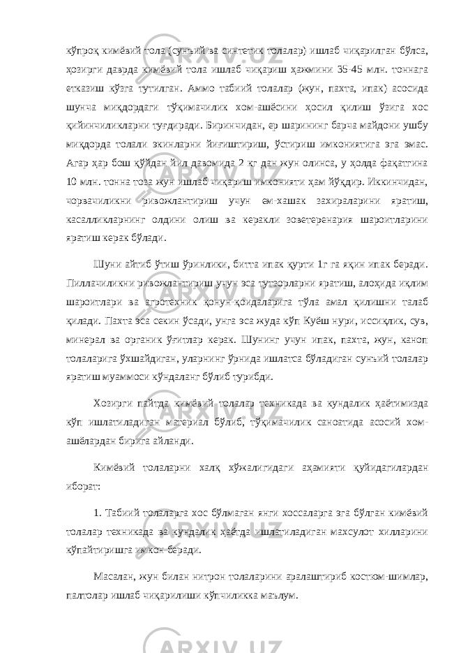 кўпроқ кимёвий тола (сунъий ва синтетик толалар) ишлаб чиқарилган бўлса, ҳозирги даврда кимёвий тола ишлаб чиқариш ҳажмини 35-45 млн. тоннага етказиш кўзга тутилган. Аммо табиий толалар (жун, пахта, ипак) асосида шунча миқдордаги тўқимачилик хом-ашёсини ҳосил қилиш ўзига хос қийинчиликларни туғдиради. Биринчидан, ер шарининг барча майдони ушбу миқдорда толали экинларни йиғиштириш, ўстириш имкониятига эга эмас. Агар ҳар бош қўйдан йил давомида 2 кг дан жун олинса, у ҳолда фақатгина 10 млн. тонна тоза жун ишлаб чиқариш имконияти ҳам йўқдир. Иккинчидан, чорвачиликни ривожлантириш учун ем-хашак захираларини яратиш, касалликларнинг олдини олиш ва керакли зоветеренария шароитларини яратиш керак бўлади. Шуни айтиб ўтиш ўринлики, битта ипак қурти 1г га яқин ипак беради. Пиллачиликни ривожлантириш учун эса тутзорларни яратиш, алоҳида иқлим шароитлари ва агротехник қонун-қоидаларига тўла амал қилишни талаб қилади. Пахта эса секин ўсади, унга эса жуда кўп Куёш нури, иссиқлик, сув, минерал ва органик ўғитлар керак. Шунинг учун ипак, пахта, жун, каноп толаларига ўхшайдиган, уларнинг ўрнида ишлатса бўладиган сунъий толалар яратиш муаммоси кўндаланг бўлиб турибди. Хозирги пайтда кимёвий толалар техникада ва кундалик ҳаётимизда кўп ишлатиладиган материал бўлиб, тўқимачилик саноатида асосий хом- ашёлардан бирига айланди. Кимёвий толаларни халқ хўжалигидаги аҳамияти қуйидагилардан иборат: 1. Табиий толаларга хос бўлмаган янги хоссаларга эга бўлган кимёвий толалар техникада ва кундалик ҳаётда ишлатиладиган махсулот хилларини кўпайтиришга имкон беради. Масалан, жун билан нитрон толаларини аралаштириб костюм-шимлар, палтолар ишлаб чиқарилиши кўпчиликка маълум. 