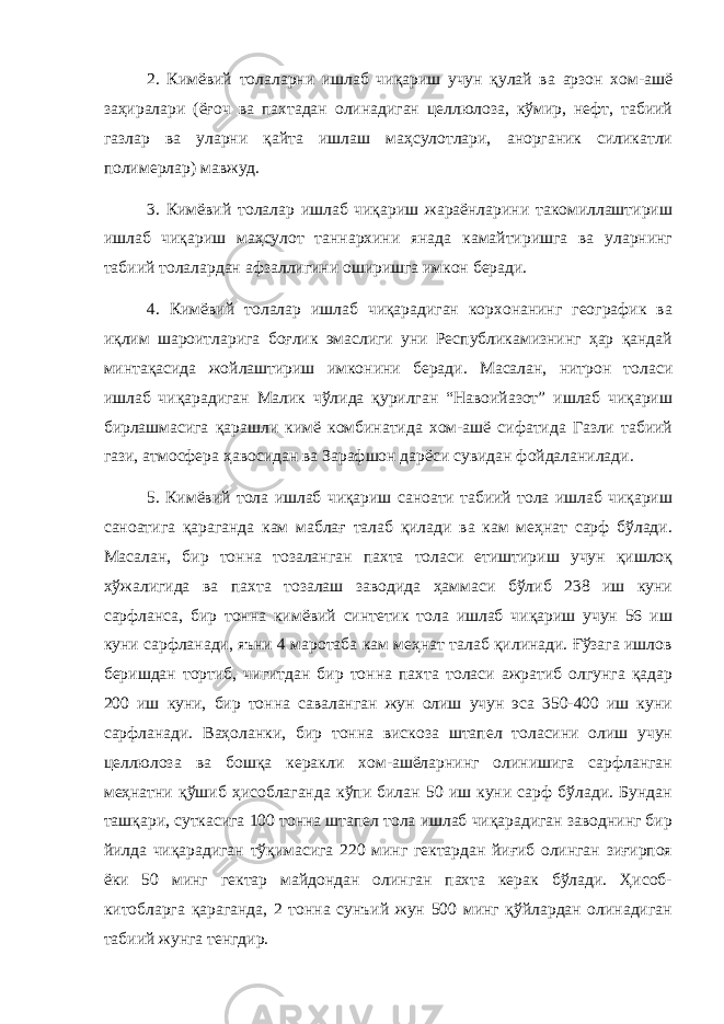 2. Кимёвий толаларни ишлаб чиқариш учун қулай ва арзон хом-ашё заҳиралари (ёғоч ва пахтадан олинадиган целлюлоза, кўмир, нефт, табиий газлар ва уларни қайта ишлаш маҳсулотлари, анорганик силикатли полимерлар) мавжуд. 3. Кимёвий толалар ишлаб чиқариш жараёнларини такомиллаштириш ишлаб чиқариш маҳсулот таннархини янада камайтиришга ва уларнинг табиий толалардан афзаллигини оширишга имкон беради. 4. Кимёвий толалар ишлаб чиқарадиган корхонанинг географик ва иқлим шароитларига боғлик эмаслиги уни Республикамизнинг ҳар қандай минтақасида жойлаштириш имконини беради. Масалан, нитрон толаси ишлаб чиқарадиган Малик чўлида қурилган “Навоийазот” ишлаб чиқариш бирлашмасига қарашли кимё комбинатида хом-ашё сифатида Газли табиий гази, атмосфера ҳавосидан ва Зарафшон дарёси сувидан фойдаланилади. 5. Кимёвий тола ишлаб чиқариш саноати табиий тола ишлаб чиқариш саноатига қараганда кам маблағ талаб қилади ва кам меҳнат сарф бўлади. Масалан, бир тонна тозаланган пахта толаси етиштириш учун қишлоқ хўжалигида ва пахта тозалаш заводида ҳаммаси бўлиб 238 иш куни сарфланса, бир тонна кимёвий синтетик тола ишлаб чиқариш учун 56 иш куни сарфланади, яъни 4 маротаба кам меҳнат талаб қилинади. Ғўзага ишлов беришдан тортиб, чигитдан бир тонна пахта толаси ажратиб олгунга қадар 200 иш куни, бир тонна саваланган жун олиш учун эса 350-400 иш куни сарфланади. Ваҳоланки, бир тонна вискоза штапел толасини олиш учун целлюлоза ва бошқа керакли хом-ашёларнинг олинишига сарфланган меҳнатни қўшиб ҳисоблаганда кўпи билан 50 иш куни сарф бўлади. Бундан ташқари, суткасига 100 тонна штапел тола ишлаб чиқарадиган заводнинг бир йилда чиқарадиган тўқимасига 220 минг гектардан йиғиб олинган зиғирпоя ёки 50 минг гектар майдондан олинган пахта керак бўлади. Ҳисоб- китобларга қараганда, 2 тонна сунъий жун 500 минг қўйлардан олинадиган табиий жунга тенгдир. 