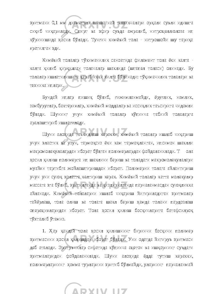 эритмани 0,1 мм диаметрли шиша най тешикчалари орқали сувли идишга сиқиб чиқарилади. Спирт ва эфир сувда ажралиб, нитроцеллюлоза ип кўринишида ҳосил бўлади. Тунғич кимёвий тола - нитрошойи шу тариқа яратилган эди. Кимёвий толалар тўкимачилик саноатида филамент тола ёки калта - калта қилиб қирқилган толачалар шаклида (штапел толаси) олинади. Бу толалар ишлатилишига қ араб икки хилга б ў линади: т ўқ имачилик толалари ва техника иплари. Бундай иплар пишиқ бўлиб, ғижимланмайди, ёруғлик, намлик, замбуруғлар, бактериялар, кимёвий моддалар ва иссиқлик таъсирига чидамли бўлади. Шунинг учун кимёвий толалар кўпинча табиий толаларга аралаштириб ишлатилади. Шуни алоҳида таъкидлаш керакки, кимёвий толалар ишлаб чиқариш учун эластик ва узун, тармоқсиз ёки кам тармоқланган, ипсимон шаклли макромолекулалардан иборат бўлган полимерлардан фойдаланилади. Т ола ҳосил қилиш полимерга ип шаклини бериш ва толадаги макромолекулалари муайян тартибга жойлаштиришдан иборат. Полимерни толага айлантириш учун уни суюқ ҳолатга келтириш керак. Кимёвий толалар катта молекуляр массага эга бўлиб, эритилганда ва қиздирилганда парчаланмасдан суюқликка айланади. Кимёвий толаларни ишлаб чиқариш йигириладиган эритмалар тайёрлаш, тола олиш ва толага шакл бериш ҳамда толани пардозлаш операцияларидан иборат. Тола ҳосил қилиш босқичларига батафсилроқ тўхталиб ўтамиз. 1. Ҳар қандай тола ҳосил қилишнинг биринчи босқичи полимер эритмасини ҳосил қилишдан иборат бўлади. Уни одатда йигирув эритмаси деб аталади. Эритувчилар сифатида кўпинча ацетон ва ишқорнинг сувдаги эритмаларидан фойдаланилади. Шуни алоҳида ёдда тутиш керакки, полимерларнинг ҳамма турларини эритиб бўлмайди, уларнинг парчаланмай 