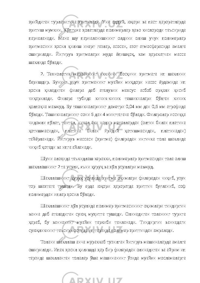 эрийдиган турларигина эритилади. Уни оддий, юқори ва паст ҳароратларда эритиш мумкин. Кўпгина ҳолатларда полимерлар ҳаво кислороди таъсирида парчаланади. Мана шу парчаланишнинг олдини олиш учун полимерлар эритмасини ҳосил қилиш инерт газлар, асосан, азот атмосферасида амалга оширилади. Йигирув эритмалари жуда ёпишқоқ, кам ҳаракатчан масса шаклида бўлади. 2. Технологик жараённинг иккинчи босқичи эритмага ип шаклини беришдир. Бунинг учун эритманинг муайян миқдори насос ёрдамида ип ҳосил қиладиган филера деб аталувчи махсус асбоб орқали қисиб чиқарилади. Филера тубида кичик-кичик тешикчалари бўлган кичик қалпоқча мавжуд. Бу тешикчаларнинг даметри 0,04 мм дан 0,6 мм атрофида бўлади. Тешикчаларнинг сони 6 дан 4 мингтагача бўлади. Филералар иссиққа чидамли пўлат, тантал, никел ёки нодир металлардан (олтин билан платина қотишмасидан, платина билан иридий қотишмасидан, платинадан) тайёрланади. Йигирув массаси (эритма) филерадан ингичка тола шаклида чиқиб қотади ва ипга айланади. Шуни алоҳида таъкидлаш керакки, полимерлар эритмасидан тола олиш шакллашнинг 2 та усули, яъни қуруқ ва хўл усуллари мавжуд. Шакллашнинг қуруқ усулида эритма оқимлари филерадан чиқиб, узун тор шахтага тушади. Бу ерда юқори ҳароратда эритгич буғланиб, соф полимердан иплар ҳосил бўлади. Шакллашнинг ҳўл усулида полимер эритмасининг оқимлари тиндиргич ванна деб аталадиган суюқ муҳитга тушади. Олинадиган толанинг турига қараб, бу ваннанинг муайян таркиби танланади. Тиндиргич ваннадаги суюқликнинг таъсири остида ип тарзида полимер эритгичдан ажралади. Толани шакллаш анча мураккаб тузилган йигирув машиналарда амалга оширилади. Ипак ҳосил қилишда ҳар бир филерадан олинадиган ва айрим ип тарзида шаклланган толалар ўша машинанинг ўзида муайян мосламаларга 