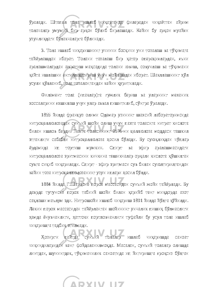 ўралади. Штапел тола ишлаб чиқарганда филерадан чиқаётган айрим толачалар умумий бир арқон бўлиб бирлашади. Кейин бу арқон муайян узунликдаги бўлакчаларга бўлинади. 3. Тола ишлаб чиқаришнинг учинчи босқичи уни тозалаш ва тўқимага тайёрлашдан иборат. Толани тозалаш бир қатор операциялардан, яъни аралашмалардан ажратиш мақсадида толани ювиш, совунлаш ва тўқимани қайта ишлашни енгиллаштириш учун мойлашдан иборат. Шакллашнинг ҳўл усули қўлланиб, тола тозалангандан кейин қуритилади. Филамент тола (ипаклар)га ғужлик бериш ва уларнинг механик хоссаларини яхшилаш учун улар аввал пишитилиб, сўнгра ўралади. 1855 йилда француз олими Одемар узининг шахсий лабораториясида нитроцеллюлозадан сунъий шойи олиш учун пахта толасига нитрат кислота билан ишлов берди. Пахта толасининг 95% ни целлюлоза моддаси ташкил этганлиги сабабли нитроцеллюлоза ҳ осил б ў лади. Бу сую қ ликдан ч ў плар ё рдамида ип тортиш мумкин. Спирт ва эфир аралашмасидаги нитроцеллюлоза эритмасини кичкина тешикчалар ор қ али кислота қў шилган сувга си қ иб чи қ арилади. Спирт - эфир эритмаси сув билан суюлтирилгандан кейин тоза нитроцеллюлозанинг узун иплари ҳ осил бў лди. 1884 йилда Г.Шардоне порох массасидан сунъий жойи тайёрлади. Бу даврда тутунсиз порох табиий шойи билан қарийб тенг миқдорда азот сақлаши маълум эди. Нитрошойи ишлаб чиқариш 1891 йилда йўлга қўйилди. Лекин порох массасидан тайёрланган шойининг унчалик пишиқ бўлмаслиги ҳамда ёнувчанлиги, ҳаттоки портловчанлиги туфайли бу усул тола ишлаб чиқаришга тадбиқ этилмади. Ҳозирги пайтда сунъий толалар ишлаб чиқаришда саноат чиқиндиларидан кенг фойдаланилмоқда. Масалан, сунъий толалар олишда линтдан, шунингдек, тўқимачилик саноатида ип йигиришга яроқсиз бўлган 