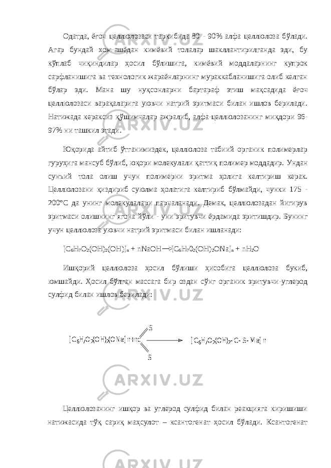 Одатда, ё ғ оч целлюлозаси таркибида 80 - 90% алфа целлюлоза б ў лади. Агар бундай хом-ашёдан кимёвий толалар шакллантирилганда эди, бу к ў плаб чи қ индилар ҳ осил б ў лишига, кимёвий моддаларнинг купрок сарфланишига ва технологик жараёнларнинг мураккабланишига олиб келган б ў лар эди. Мана шу ну қ сонларни бартараф этиш ма қ садида ё ғ оч целлюлозаси вара қ аларига уювчи натрий эритмаси билан ишлов берилади. Натижада кераксиз қў шимчалар ажралиб, алфа-целлюлозанинг ми қ дори 96- 97% ни ташкил этади. Юқорида айтиб ўтганимиздек, целлюлоза табиий органик полимерлар гуруҳига мансуб бўлиб, юқори молекулали қаттиқ полимер моддадир. Ундан сунъий тола олиш учун полимер н и эритма ҳ олига келтириш керак. Целлюлозани қ издириб суюлма ҳ олатига келтириб б ў лмайди, чунки 175 - 200°С да унинг молекулалари парчаланади. Демак, целлюлозадан йигирув эритмаси олишнинг ягона й ў ли - уни эритувчи ёрдамида эритишдир. Бунинг учун целлюлоза уювчи натрий эритмаси билан ишланади: [С 6 Н 7 О 2 (ОН) 2 (ОН)] n + nNaOH [С 6 Н 7 0 2 (ОН) 2 ON а] n + nH 2 O Иш қ орий целлюлоза ҳ осил б ў лиши ҳ исобига целлюлоза букиб, юмшайди. Ҳ осил б ў лган массага бир оздан с ў нг органик эритувчи-углерод сулфид билан ишлов берилади: Целлюлозанинг ишқор ва углерод сулфид билан реакцияга киришиши натижасида тўқ сариқ маҳсулот – ксантогенат ҳосил бўлади. Ксантогенат[ C 6H7O2(OH)2(ONa] n +nc S S [ C 6H7O2(OH)2-C-S- M a] n 