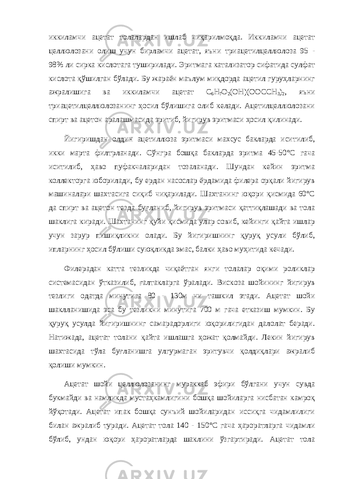 иккиламчи ацетат толалардан ишлаб чиқарилмоқда. Иккиламчи ацетат целлюлозани олиш учун бирламчи ацетат, яъни триацетилцеллюлоза 95 - 98% ли сирка кислотага туширилади. Эритмага катализатор сифатида сулфат кислота қўшилган бўлади. Бу жараён маълум миқдорда ацетил гуруҳларнинг ажралишига ва иккиламчи ацетат C 6 H 7 O 2 (OH)(OOCCH 3 ) 2 , яъни триацетилцеллюлозанинг ҳосил бўлишига олиб келади. Ацетилцеллюлозани спирт ва ацетон аралашмасида эритиб, йигирув эритмаси ҳосил қилинади. Йигиришдан олдин ацетиллюза эритмаси махсус бакларда иситилиб, икки марта филтрланади. Сўнгра бошқа бакларда эритма 45-50°С гача иситилиб, ҳаво пуфакчаларидан тозаланади. Шундан кейин эритма коллекторга юборилади, бу ердан насослар ёрдамида филера орқали йигирув машиналари шахтасига сиқиб чиқарилади. Шахтанинг юқори қисмида 60°С да спирт ва ацетон тезда буғланиб, йигирув эритмаси қаттиқлашади ва тола шаклига киради. Шахтанинг қуйи қисмида улар совиб, кейинги қайта ишлар учун зарур пишиқликни олади. Бу йигиришнинг қуруқ усули бўлиб, ипларнинг ҳосил бўлиши суюқликда эмас, балки ҳаво муҳитида кечади. Филерадан катта тезликда чиқаётган янги толалар оқими роликлар системасидан ўтказилиб, ғалтакларга ўралади. Вискоза шойининг йигирув тезлиги одатда минутига 80 - 130м ни ташкил этади. Ацетат шойи шаклланишида эса бу тезликни минутига 700 м гача етказиш мумкин. Бу қуруқ усулда йигиришнинг самарадорлиги юқорилигидан далолат беради. Натижада, ацетат толани қайта ишлашга ҳожат қолмайди. Лекин йигирув шахтасида тўла буғланишга улгурмаган эритувчи қолдиқлари ажралиб қолиши мумкин. Ацетат шойи целлюлозанинг мураккаб эфири бўлгани учун сувда букмайди ва намликда мустаҳкамлигини бошқа шойиларга нисбатан камроқ йўқотади. Ацетат ипак бошқа сунъий шойиларидан иссиқга чидамлилиги билан ажралиб туради. Ацетат тола 140 - 150°С гача ҳароратларга чидамли бўлиб, ундан юқори ҳароратларда шаклини ўзгартиради. Ацетат тола 