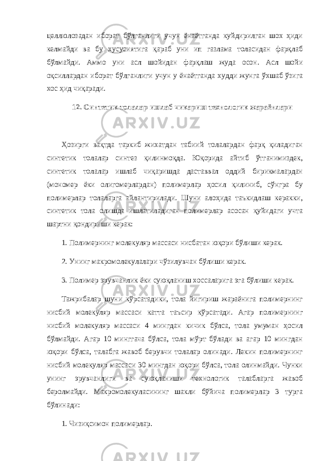 целлюлозадан иборат бўлганлиги учун ёнаётганда куйдирилган шох ҳиди келмайди ва бу хусусиятига қараб уни ип газлама толасидан фарқлаб бўлмайди. Аммо уни асл шойидан фарқлаш жуда осон. Асл шойи оқсиллардан иборат бўлганлиги учун у ёнаётганда худди жунга ўхшаб ўзига хос ҳид чиқаради. 12. Синтетик толалар ишлаб чикариш технологик жараёнлари Ҳозирги вақтда таркиб жихатдан табиий толалардан фарқ қиладиган синтетик толалар синтез қилинмоқда. Юқорида айтиб ўтганимиздек, синтетик толалар ишлаб чиқаришда даставвал оддий бирикмалардан (мономер ёки олигомерлардан) полимерлар ҳосил қилиниб, сўнгра бу полимерлар толаларга айлантирилади. Шуни алоҳида таъкидлаш керакки, синтетик тола олишда ишлатиладиган полимерлар асосан қуйидаги учта шартни қондириши керак: 1. Полимернинг молекуляр массаси нисбатан юқори бўлиши керак. 2. Унинг макромолекулалари чўзилувчан бўлиши керак. 3. Полимер эрувчанлик ёки суюқланиш хоссаларига эга бўлиши керак. Тажрибалар шуни кўрсатадики, тола йигириш жараёнига полимернинг нисбий молекуляр массаси катта таъсир кўрсатади. Агар полимернинг нисбий молекуляр массаси 4 мингдан кичик бўлса, тола умуман ҳосил бўлмайди. Агар 10 минггача бўлса, тола мўрт бўлади ва агар 10 мингдан юқори бўлса, талабга жавоб берувчи толалар олинади. Лекин полимернинг нисбий молекуляр массаси 30 мингдан юқори бўлса, тола олинмайди. Чунки унинг эрувчанлиги ва суюқланиши технологик талабларга жавоб беролмайди. Макромолекуласининг шакли бўйича полимерлар 3 турга бўлинади: 1. Чизиқсимон полимерлар. 