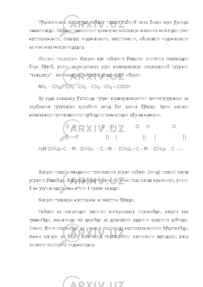 Тўқимачилик саноатида нейлон толаси табиий ипак билан жун ўрнида ишлатилади. Нейлон толасининг қимматли хоссалари механик жихатдан ғоят мустаҳкамлиги, совуққа чидамлилиги, эластиклиги, ейилишга чидамлилиги ва ғижимланмаслигидадир. Капрон толалари. Капрон ҳам нейлонга ўхшаган синтетик толалардан бири бўлиб, унинг занжирсимон узун молекулалари такрорланиб турувчи “халқалар” - аминокапрон кислота қолдиғидан иборат. NH 2 -- CH 2 -- СН 2 -- CH 2 -- СН 2 -- CH 2 – COOH Бу ерда халқалар ўртасида турли молекулаларнинг аминогуруҳлари ва карбоксил гурухлари ҳисобига амид боғ ҳосил бўлади. Буни капрон молекуласи тузилишининг қуйидаги схемасидан кўриш мумкин. О Н О Н О Н О        H 2 N-(CH 2 ) 5 –C ---N---(CH 2 ) 5 --- C – N --- (CH 2 ) 5 – C – N -- (CH 2 ) 5 -- C--…. Капрон толаси олишнинг технологик усули нейлон (анид) толаси олиш усулига ўхшайди. Капрондан шунчалик ингичка тола олиш мумкинки, унинг 9 км узунликдаги ипи атиги 1 грамм келади. Капрон толалари мустаҳкам ва эластик бўлади. Нейлон ва капрондан олинган материаллар чиримайди, уларга куя тушмайди, ювилганда тез қурийди ва дазмолсиз олдинги ҳолатига қайтади. Намни ўзига тортмайди ва намлик таъсирида мустаҳкамлигини йўқотмайди. Аммо капрон ва барча полиамид толаларнинг камчилиги шундаки, улар кислота таъсирига чидамсиздир. 