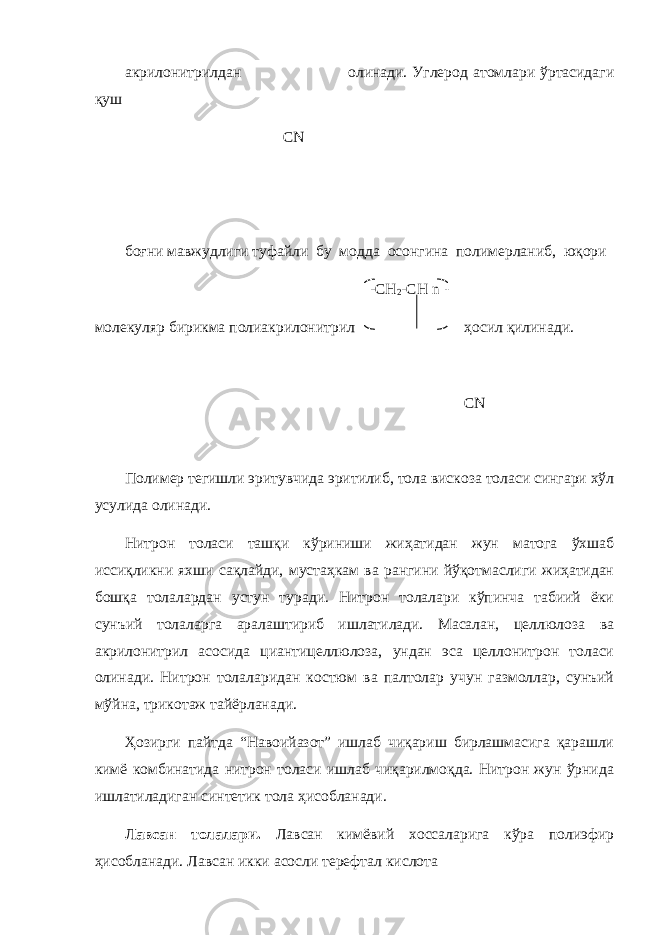 акрилонитрилдан олинади. Углерод атомлари ўртасидаги қуш С N боғни мавжудлиги туфайли бу модда осонгина полимерланиб, юқори -CH 2 -CH n - молекуляр бирикма полиакрилонитрил ҳосил қилинади. CN Полимер тегишли эритувчида эритилиб, тола вискоза толаси сингари хўл усулида олинади. Нитрон толаси ташқи кўриниши жиҳатидан жун матога ўхшаб иссиқликни яхши сақлайди, мустаҳкам ва рангини йўқотмаслиги жиҳатидан бошқа толалардан устун туради. Нитрон толалари кўпинча табиий ёки сунъий толаларга аралаштириб ишлатилади. Масалан, целлюлоза ва акрилонитрил асосида циантицеллюлоза, ундан эса целлонитрон толаси олинади. Нитрон толаларидан костюм ва палтолар учун газмоллар, сунъий мўйна, трикотаж тайёрланади. Ҳозирги пайтда “Навоийазот” ишлаб чиқариш бирлашмасига қарашли кимё комбинатида нитрон толаси ишлаб чиқарилмоқда. Нитрон жун ўрнида ишлатиладиган синтетик тола ҳисобланади. Лавсан толалари. Лавсан кимёвий хоссаларига кўра полиэфир ҳисобланади. Лавсан икки асосли терефтал кислота 