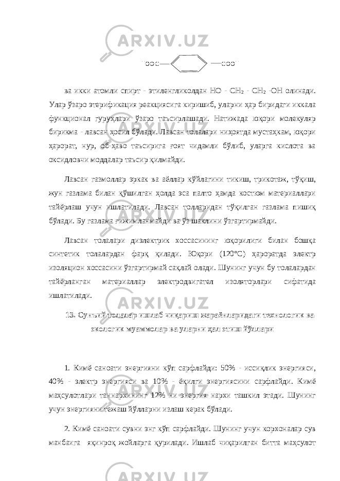 H O O C C O O H в а икки атомли спирт - этиленгликолдан НО - СН 2 - СН 2 -ОН олинади. Улар ўзаро этерификация реакциясига киришиб, уларни ҳар биридаги иккала функционал гуруҳлари ўзаро таъсирлашади. Натижада юқори молекуляр бирикма - лавсан ҳосил бўлади. Лавсан толалари ниҳоятда мустаҳкам, юқори ҳарорат, нур, об-ҳаво таъсирига ғоят чидамли бўлиб, уларга кислота ва оксидловчи моддалар таъсир қилмайди. Лавсан газмоллар эркак ва аёллар кўйлагини тикиш, трикотаж, тўқиш, жун газлама билан қўшилган ҳолда эса палто ҳамда костюм материаллари тайёрлаш учун ишлатилади. Лавсан толларидан тўқилган газлама пишиқ бўлади. Бу газлама ғижимланмайди ва ўз шаклини ўзгартирмайди. Лавсан толалари диэлектрик хоссасининг юқорилиги билан бошқа синтетик толалардан фарқ қилади. Юқори (120°С) ҳароратда электр изоляцион хоссасини ўзгартирмай сақлай олади. Шунинг учун бу толалардан тайёрланган материаллар электродвигател изоляторлари сифатида ишлатилади. 13. Сунъий толалар ишлаб чиқариш жараёнларидаги технологик ва экологик муаммолар ва уларни ҳал этиш йўллари 1. Кимё саноати энергияни кўп сарфлайди: 50% - иссиқлик энергияси, 40% - электр энергияси ва 10% - ёқилги энергиясини сарфлайди. Кимё маҳсулотлари таннархининг 12% ни энергия нархи ташкил этади. Шунинг учун энергияни тежаш йўлларни излаш керак бўлади. 2. Кимё саноати сувни энг кўп сарфлайди. Шунинг учун корхоналар сув манбаига яқинроқ жойларга қурилади. Ишлаб чиқарилган битта маҳсулот 