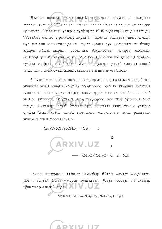 Вискоза штапел толаси ишлаб чиқарадиган замонавий заводнинг куввати суткасига 100 т ни ташкил этишини инобатга олсак, у ҳолда заводда суткасига 25 т га яқин углерод сулфид ва 10-15 водород сулфид ажралади. Табиийки, махсус қурилмалар ажралиб чиқаётган газларни ушлаб қолади. Сув тозалаш иншоотларида эса оқова сувлар рух тузларидан ва бошқа зарарли қўшимчалардан тозаланади. Ажралаётган газларни максимал даражада ушлаб қолиш ва целлюлозани этерификация қилишда углерод сулфид сарфини камайтириш вискоза усулида сунъий толалар ишлаб чиқаришни юксак суръатларда ривожлантиришга имкон беради. 6. Целлюлозани фаоллаштириш мақсадида уни ҳар хил реагентлар билан қўшимча қайта ишлаш водород боғларининг қисман узилиши ҳисобига целлюлоза ксантогенати этерификация даражасининг камайишига олиб келади. Табиийки, бу усул углерод сулфиднинг кам сарф бўлишига олиб келади. Юқорида айтиб ўтганимиздек, ишқорли целлюлозани углерод сулфид билан қайта ишлаб, целлюлоза ксантогенати олиш реакцияси қуйидаги схема бўйича боради. [C 6 H 7 O 2 (OH) 2 (ONa) n + nCS 2 S  [C 6 H 7 O 2 (OH) 2 O – C – S – Na] n Техник ишқорли целлюлоза таркибида бўлган маълум миқдордаги уювчи натрий билан углерод сулфиднинг ўзаро таъсири натижасида қўшимча реакция боради. 6NaOH+ 3CS 2 = 2Na 2 CS 3 +2Na 2 CS 3 +3H 2 O 