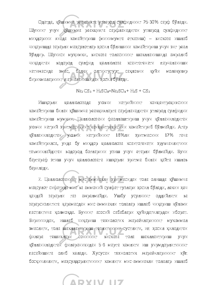 Одатда, қўшимча реакцияга углерод сулфиднинг 25-30% сарф бўлади. Шунинг учун қўшимча реакцияга сарфланадиган углерод сулфиднинг миқдорини янада камайтириш (минимумга етказиш) – вискоза ишлаб чиқаришда зарарли маҳсулотлар ҳосил бўлишини камайтириш учун энг реал йўлдир. Шуниси муҳимки, вискоза толасининг шаклланишида ажралиб чиқадиган водород сулфид целлюлоза ксантогенати парчаланиши натижасида эмас, балки олтингугурт сақловчи қуйи молекуляр бирикмаларнинг ; парчаланишидан ҳосил бўлади. Na 2 CS 3 + H 2 SO 4 =Na 2 SO 4 + Н 2 S + CS 2 Ишқорли целлюлозада уювчи натрийнинг концентрациясини камайтириш билан қўшимча реакцияларга сарфланадиган углерод сулфидни камайтириш мумкин. Целлюлозани фаоллаштириш учун қўлланиладиган уювчи натрий эритмасининг концентрацисини камайтириб бўлмайди. Агар қўлланиладиган уювчи натрийнинг 18%ли эритмасини 12% гача камайтирилса, унда бу миқдор целлюлоза ксантогенати эрувчанлигини таъминлайдиган водород боғларини узиш учун етарли бўлмайди. Буни бартараф этиш учун целлюлозага ишқорли эритма билан қайта ишлов берилади. 7. Целлюлозанинг мис-аммиакли эритмасидан тола олишда қўшимча маҳсулот сифатида мис ва аммоний сулфат тузлари ҳосил бўлади, лекин ҳеч қандай зарарли газ ажралмайди. Ушбу усулнинг оддийлиги ва зарарсизлигига қарамасдан мис-аммиакли толалар ишлаб чиқариш кўлами пастлигича қолмоқда. Бунинг асосий сабаблари қуйидагилардан иборат. Биринчидан, ишлаб чиқариш технологик жараёнларининг мукаммал эмаслиги, тола шакллантириш тезлигининг сустлиги, ип ҳосил қиладиган филера тешиклари сонининг вискоза тола шакллантириш учун қўлланиладиган филераникидан 5-6 марта камлиги иш унумдорлигининг пасайишига олиб келади. Хусусан технологик жараёнларининг кўп босқичлилиги, маҳсулдорлигининг камлиги мис-аммиакли толалар ишлаб 