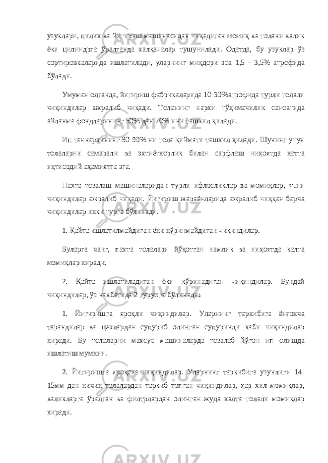 узуклари, пилик ва йигириш машинасидан чиқадиган момиқ ва толани валик ёки цилиндрга ўралганда халқачалар тушунилади. Одатда, бу узуклар ўз сортировкаларида ишлатилади, уларнинг миқдори эса 1,5 - 3,5% атрофида бўлади. Умуман олганда, йигириш фабрикаларида 10-30%атрофида турли толали чиқиндилар ажралиб чиқади. Толанинг нархи тўқимачилик саноатида айланма фондларининг 50% дан 70% ини ташкил қилади. Ип таннархининг 80-90% ни тола қиймати ташкил қилади. Шунинг учун толаларни самарали ва эхтиёткорлик билан сарфлаш ниҳоятда катта иқтисодий аҳамиятга эга. Пахта тозалаш машиналаридан турли ифлосликлар ва момиқлар, яъни чиқиндилар ажралиб чиқади. Йигириш жараёнларида ажралиб чиққан барча чиқиндилар икки турга бўлинади. 1. Қайта ишлатилмайдиган ёки кўринмайдиган чиқиндилар. Буларга чанг, пахта толалари йўқотган намлик ва ниҳоятда калта момиқлар киради. 2. Қайта ишлатиладиган ёки кўринадиган чиқиндилар. Бундай чиқиндилар, ўз навбатида 2 гурухга бўлинади: 1. Йигиришга яроқли чиқиндилар. Уларнинг таркибига ёнғокча тарандилар ва цехлардан супуриб олинган супуринди каби чиқиндилар киради. Бу толаларни махсус машиналарда тозалаб йўғон ип олишда ишлатиш мумкин. 2. Йигиришга яроқсиз чиқиндилар. Уларнинг таркибига узунлиги 14- 15мм дан кичик толалардан таркиб топган чиқиндилар, ҳар хил момиқлар, валикларга ўралган ва филтрлардан олинган жуда калта толали момиқлар киради. 