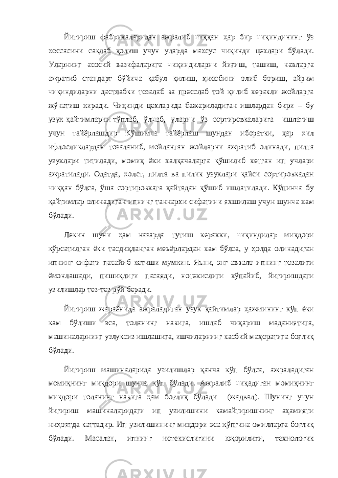 Йигириш фабрикаларидан ажралиб чиққан ҳар бир чиқиндининг ўз хоссасини сақлаб қолиш учун уларда махсус чиқинди цехлари бўлади. Уларнинг асосий вазифаларига чиқиндиларни йиғиш, ташиш, навларга ажратиб стандарт бўйича қабул қилиш, ҳисобини олиб бориш, айрим чиқиндиларни дастлабки тозалаб ва пресслаб той қилиб керакли жойларга жўнатиш киради. Чиқинди цехларида бажариладиган ишлардан бири – бу узук қайтимларни тўплаб, ўлчаб, уларни ўз сортировкаларига ишлатиш учун тайёрлашдир Кўшимча тайёрлаш шундан иборатки, ҳар хил ифлосликлардан тозаланиб, мойланган жойларни ажратиб олинади, пилта узуклари титилади, момиқ ёки халқачаларга қўшилиб кетган ип учлари ажратилади. Одатда, холст, пилта ва пилик узуклари қайси сортировкадан чиққан бўлса, ўша сортировкага қайтадан қўшиб ишлатилади. Кўпинча бу қайтимлар олинадиган ипнинг таннархи сифатини яхшилаш учун шунча кам бўлади. Лекин шуни ҳам назарда тутиш керакки, чиқиндилар миқдори кўрсатилган ёки тасдиқланган меъёрлардан кам бўлса, у ҳолда олинадиган ипнинг сифати пасайиб кетиши мумкин. Яъни, энг аввало ипнинг тозалиги ёмонлашади, пишиқлиги пасаяди, нотекислиги кўпайиб, йигиришдаги узилишлар тез-тез рўй беради. Йигириш жараёнида ажраладиган узук қайтимлар ҳажмининг кўп ёки кам бўлиши эса, толанинг навига, ишлаб чиқариш маданиятига, машиналарнинг узлуксиз ишлашига, ишчиларнинг касбий маҳоратига боғлиқ бўлади. Йигириш машиналарида узилишлар қанча кўп бўлса, ажраладиган момиқнинг миқдори шунча кўп бўлади. Ажралиб чиқадиган момиқнинг миқдори толанинг навига ҳам боғлиқ бўлади (жадвал). Шунинг учун йигириш машиналаридаги ип узилишини камайтиришнинг аҳамияти ниҳоятда каттадир. Ип узилишининг миқдори эса кўпгина омилларга боғлиқ бўлади. Масалан, ипнинг нотекислигини юқорилиги, технологик 