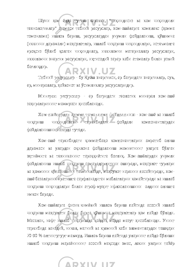 Шуни ҳам ёдда тутиш керакки, “чиқиндисиз ва кам чиқиндили технологиялар” атамаси табиий ресурслар, хом-ашёларга комплекс (ҳамма томонлама) ишлов бериш, ресурслардан унумли фойдаланиш, қўшимча (иккинчи даражали) маҳсулотлар, ишлаб чиқариш чиқиндилари, истеъмолга яроқсиз бўлиб қолган чиқиндилар, иккиламчи материаллар ресурслари, иккиламчи энергия ресурслари, иқтисодий зарар каби атамалар билан узвий боғлиқдир. Табиий ресурслар - бу Қуёш энергияси, ер бағридаги энергиялар, сув, ер, минераллар, ҳайвонот ва ўсимликлар ресурсларидир. Минерал ресурслар - ер бағридаги геологик минерал хом-ашё заҳираларининг мажмуаси ҳисобланади. Хом-ашёлардан ҳамма томонлама фойдаланиш - хом-ашё ва ишлаб чиқариш чиқиндилари таркибидаги фойдали компонентлардан фойдаланишни назарда тутади. Хом-ашё таркибидаги қимматбаҳо компонентларни ажратиб олиш даражаси ва улардан оқилона фойдаланиш жамиятнинг уларга бўлган эҳтиёжига ва техниканинг тараққиётига боғлиқ. Хом-ашёлардан унумли фойдаланиш ишлаб чиқариш самарадорлигини оширади, маҳсулот турлари ва ҳажмини кўпайишини таъминлайди, маҳсулот нархини пасайтиради, хом- ашё базаларини яратишга сарфланадиган маблағларни камайтиради ва ишлаб чиқариш чиқиндалари билан атроф-муҳит ифлосланишини олдини олишга имкон беради. Хом-ашёларга физик-кимёвий ишлов бериш пайтида асосий ишлаб чиқариш маҳсулоти билан бирга қўшимча маҳсулотлар ҳам пайдо бўлади. Масалан, нефт ишлаб чиқаришда қолдиқ модда мазут ҳисобланади. Унинг таркибида ванадий, никел, магний ва кремний каби элементлардан ташқари 70-90 % олтингугурт мавжуд. Ишлов бериш пайтида уларнинг пайдо бўлиши ишлаб чиқариш жараёнининг асосий мақсади эмас, лекин уларни тайёр 