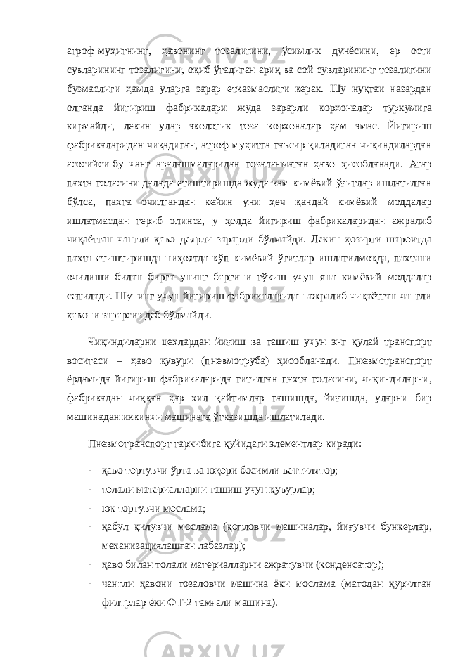 атроф-муҳитнинг, ҳавонинг тозалигини, ўсимлик дунёсини, ер ости сувларининг тозалигини, оқиб ўтадиган ариқ ва сой сувларининг тозалигини бузмаслиги ҳамда уларга зарар етказмаслиги керак. Шу нуқтаи назардан олганда йигириш фабрикалари жуда зарарли корхоналар туркумига кирмайди, лекин улар экологик тоза корхоналар ҳам эмас. Йигириш фабрикаларидан чиқадиган, атроф-муҳитга таъсир қиладиган чиқиндилардан асосийси-бу чанг аралашмаларидан тозаланмаган ҳаво ҳисобланади. Агар пахта толасини далада етиштиришда жуда кам кимёвий ўғитлар ишлатилган бўлса, пахта очилгандан кейин уни ҳеч қандай кимёвий моддалар ишлатмасдан териб олинса, у ҳолда йигириш фабрикаларидан ажралиб чиқаётган чангли ҳаво деярли зарарли бўлмайди. Лекин ҳозирги шароитда пахта етиштиришда ниҳоятда кўп кимёвий ўғитлар ишлатилмоқда, пахтани очилиши билан бирга унинг баргини тўкиш учун яна кимёвий моддалар сепилади. Шунинг учун йигириш фабрикаларидан ажралиб чиқаётган чангли ҳавони зарарсиз деб бўлмайди. Чиқиндиларни цехлардан йиғиш ва ташиш учун энг қулай транспорт воситаси – ҳаво қувури (пневмотруба) ҳисобланади. Пневмотранспорт ёрдамида йигириш фабрикаларида титилган пахта толасини, чиқиндиларни, фабрикадан чиққан ҳар хил қайтимлар ташишда, йиғишда, уларни бир машинадан иккинчи машинага ўтказишда ишлатилади. Пневмотранспорт таркибига қуйидаги элементлар киради: - ҳаво тортувчи ўрта ва юқори босимли вентилятор; - толали материалларни ташиш учун қувурлар; - юк тортувчи мослама; - қабул қилувчи мослама (қопловчи машиналар, йиғувчи бункерлар, механизациялашган лабазлар); - ҳаво билан толали материалларни ажратувчи (конденсатор); - чангли ҳавони тозаловчи машина ёки мослама (матодан қурилган филтрлар ёки ФТ-2 тамғали машина). 