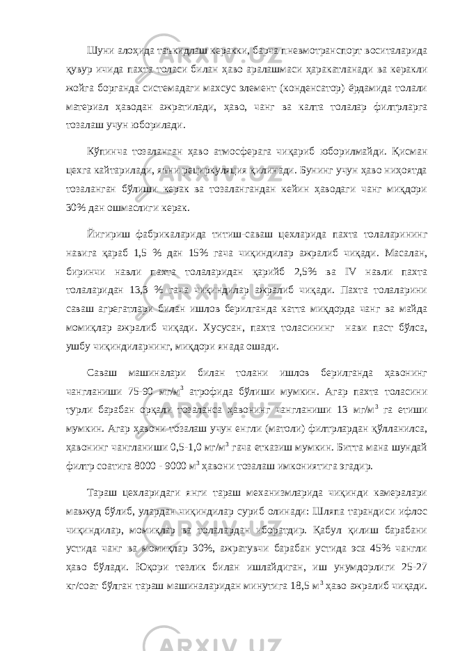 Шуни алоҳида таъкидлаш керакки, барча пневмотранспорт воситаларида қувур ичида пахта толаси билан ҳаво аралашмаси ҳаракатланади ва керакли жойга борганда системадаги махсус элемент (конденсатор) ёрдамида толали материал ҳаводан ажратилади, ҳаво, чанг ва калта толалар филтрларга тозалаш учун юборилади. Кўпинча тозаланган ҳаво атмосферага чиқариб юборилмайди. Қисман цехга кайтарилади, яъни рециркуляция қилинади. Бунинг учун ҳаво ниҳоятда тозаланган бўлиши керак ва тозалангандан кейин ҳаводаги чанг миқдори 30% дан ошмаслиги керак. Йигириш фабрикаларида титиш-саваш цехларида пахта толаларининг навига қараб 1,5 % дан 15% гача чиқиндилар ажралиб чиқади. Масалан, биринчи навли пахта толаларидан қарийб 2,5% ва IV навли пахта толаларидан 13,3 % гача чиқиндилар ажралиб чиқади. Пахта толаларини саваш агрегатлари билан ишлов берилганда катта миқдорда чанг ва майда момиқлар ажралиб чиқади. Хусусан, пахта толасининг нави паст бўлса, ушбу чиқиндиларнинг, миқдори янада ошади. Саваш машиналари билан толани ишлов берилганда ҳавонинг чангланиши 75-90 мг/м 3 атрофида бўлиши мумкин. Агар пахта толасини турли барабан орқали тозаланса ҳавонинг чангланиши 13 мг/м 3 га етиши мумкин. Агар ҳавони тозалаш учун енгли (матоли) филтрлардан қўлланилса, ҳавонинг чангланиши 0,5-1,0 мг/м 3 гача етказиш мумкин. Битта мана шундай филтр соатига 8000 - 9000 м 3 ҳавони тозалаш имкониятига эгадир. Тараш цехларидаги янги тараш механизмларида чиқинди камералари мавжуд бўлиб, улардан чиқиндилар суриб олинади: Шляпа тарандиси ифлос чиқиндилар, момиқлар ва толалардан иборатдир. Қабул қилиш барабани устида чанг ва момиқлар 30%, ажратувчи барабан устида эса 45% чангли ҳаво бўлади. Юқори тезлик билан ишлайдиган, иш унумдорлиги 25-27 кг/соат бўлган тараш машиналаридан минутига 18,5 м 3 ҳаво ажралиб чиқади. 