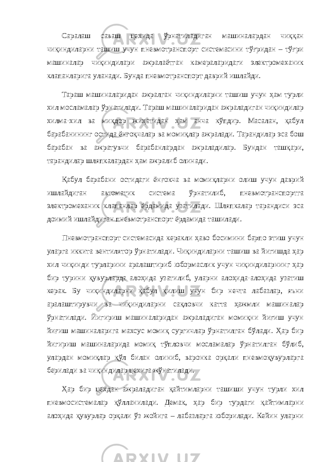 Саралаш саваш цехида ўрнатиладиган машиналардан чиққан чиқиндиларни ташиш учун пневмотранспорт системасини тўғридан – тўғри машиналар чиқиндилари ажралаётган камераларидаги электромеханик клапанларига уланади. Бунда пневмотранспорт даврий ишлайди. Тараш машиналаридан ажралган чиқиндиларни ташиш учун ҳам турли хил мосламалар ўрнатилади. Тараш машиналаридан ажраладиган чиқиндилар хилма-хил ва миқдор жиҳатидан ҳам анча кўпдир. Масалан, қабул барабанининг остида ёнғоқчалар ва момиқлар ажралади. Тарандилар эса бош барабан ва ажратувчи барабанлардан ажраладилар. Бундан ташқари, тарандилар шляпкалардан ҳам ажралиб олинади. Қабул барабани остидаги ёнғокча ва момиқларни олиш учун даврий ишлайдиган автоматик система ўрнатилиб, пневмотранспортга электромеханик клапанлар ёрдамида узатилади. Шляпкалар тарандиси эса доимий ишлайдиган пневмотранспорт ёрдамида ташилади. Пневмотранспорт системасида керакли ҳаво босимини барпо этиш учун уларга иккита вентилятор ўрнатилади. Чиқиндиларни ташиш ва йигишда ҳар хил чиқинди турларини аралаштириб юбормаслик учун чиқиндиларнинг ҳар бир турини қувурларда алоҳида узатилиб, уларни алоҳида-алоҳида узатиш керак. Бу чиқиндиларни қабул қилиш учун бир нечта лабазлар, яъни аралаштирувчи ва чиқиндиларни сақловчи катта ҳажмли машиналар ўрнатилади. Йигириш машиналаридан ажраладиган момиқни йиғиш учун йиғиш машиналарига махсус момиқ сургичлар ўрнатилган бўлади. Ҳар бир йигириш машиналарида момиқ тўпловчи мосламалар ўрнатилган бўлиб, улардан момиқлар қўл билан олиниб, варонка орқали пневмоқувурларга берилади ва чиқиндилар цехига жўнатилади. Ҳар бир цехдан ажраладиган қайтимларни ташиши учун турли хил пневмосистемалар қўлланилади. Демак, ҳар бир турдаги қайтимларни алоҳида қувурлар орқали ўз жойига – лабазларга юборилади. Кейин уларни 