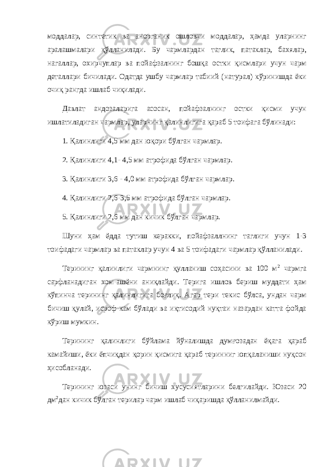 моддалар, синтетик ва анорганик ошловчи моддалар, ҳамда уларнинг аралашмалари қўлланилади. Бу чармлардан таглик, патаклар, бахялар, нагаллар, охирчуплар ва пойафзалнинг бошқа остки қисмлари учун чарм деталлари бичилади. Одатда ушбу чармлар табиий (натурал) кўринишда ёки очиқ рангда ишлаб чиқилади. Давлат андозаларига асосан, пойафзалнинг остки қисми учун ишлатиладиган чармлар, уларнинг қалинлигига қараб 5 тоифага бўлинади: 1. Қалинлиги 4,5 мм дан юқори бўлган чармлар. 2. Қалинлиги 4,1- 4,5 мм атрофида бўлган чармлар. 3. Қалинлиги 3,6 - 4,0 мм атрофида бўлган чармлар. 4. Қалинлиги 2,6-3,5 мм атрофида бўлган чармлар. 5. Қалинлиги 2,6 мм дан кичик бўлган чармлар. Шуни ҳам ёдда тутиш керакки, пойафзаллнинг таглиги учун 1-3 тоифадаги чармлар ва патаклар учун 4 ва 5 тоифадаги чармлар қўлланилади. Терининг қалинлиги чармнинг қулланиш соҳасини ва 100 м 2 чармга сарфланадиган хом-ашёни аниқлайди. Терига ишлов бериш муддати ҳам кўпинча терининг қалинлигига боғлиқ. Агар тери текис бўлса, ундан чарм бичиш қулай, исроф кам бўлади ва иқтисодий нуқтаи назардан катта фойда кўриш мумкин. Терининг қалинлиги бўйлама йўналишда думғозадан ёқага қараб камайиши, ёки ёпчиқдан қорин қисмига қараб теринниг юпқаланиши нуқсон ҳисобланади. Терининг юзаси унинг бичиш хусусиятларини белгилайди. Юзаси 20 дм 2 дан кичик бўлган терилар чарм ишлаб чиқаришда қўлланилмайди. 