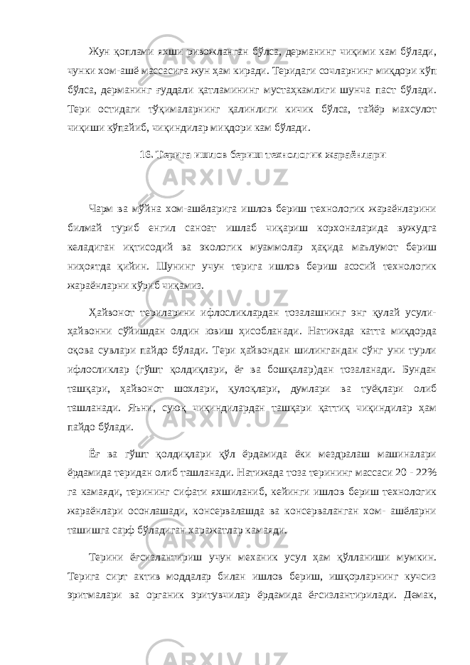 Жун қоплами яхши ривожланган бўлса, дерманинг чиқими кам бўлади, чунки хом-ашё массасига жун ҳам киради. Теридаги сочларнинг миқдори кўп бўлса, дерманинг ғуддали қатламининг мустаҳкамлиги шунча паст бўлади. Тери остидаги тўқималарнинг қалинлиги кичик бўлса, тайёр махсулот чиқиши кўпайиб, чиқиндилар миқдори кам бўлади. 16. Терига ишлов бериш технологик жараёнлари Чарм ва мўйна хом-ашёларига ишлов бериш технологик жараёнларини билмай туриб енгил саноат ишлаб чиқариш корхоналарида вужудга келадиган иқтисодий ва экологик муаммолар ҳақида маълумот бериш ниҳоятда қийин. Шунинг учун терига ишлов бериш асосий технологик жараёнларни кўриб чиқамиз. Ҳайвонот териларини ифлосликлардан тозалашнинг энг қулай усули- ҳайвонни сўйишдан олдин ювиш ҳисобланади. Натижада катта миқдорда оқова сувлари пайдо бўлади. Тери ҳайвондан шилингандан сўнг уни турли ифлосликлар (гўшт қолдиқлари, ёғ ва бошқалар)дан тозаланади. Бундан ташқари, ҳайвонот шохлари, қулоқлари, думлари ва туёқлари олиб ташланади. Яъни, суюқ чиқиндилардан ташқари қаттиқ чиқиндилар ҳам пайдо бўлади. Ёғ ва гўшт қолдиқлари қўл ёрдамида ёки мездралаш машиналари ёрдамида теридан олиб ташланади. Натижада тоза терининг массаси 20 - 22% га камаяди, терининг сифати яхшиланиб, кейинги ишлов бериш технологик жараёнлари осонлашади, консервалашда ва консерваланган хом- ашёларни ташишга сарф бўладиган харажатлар камаяди. Терини ёғсизлантириш учун механик усул ҳам қўлланиши мумкин. Терига сирт актив моддалар билан ишлов бериш, ишқорларнинг кучсиз эритмалари ва органик эритувчилар ёрдамида ёғсизлантирилади. Демак, 