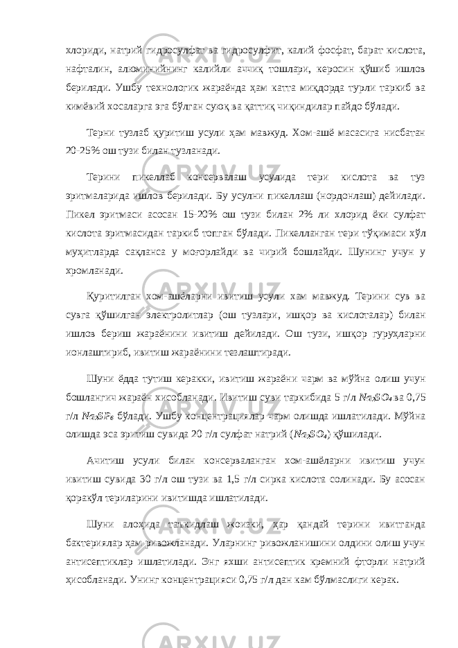 хлориди, натрий гидросулфат ва гидросулфит, калий фосфат, барат кислота, нафталин, алюминийнинг калийли аччиқ тошлари, керосин қўшиб ишлов берилади. Ушбу технологик жараёнда ҳам катта миқдорда турли таркиб ва кимёвий хосаларга эга бўлган суюқ ва қаттиқ чиқиндилар пайдо бўлади. Терни тузлаб қуритиш усули ҳам мавжуд. Хом-ашё масасига нисбатан 20-25% ош тузи билан тузланади. Терини пикеллаб консервалаш усулида тери кислота ва туз эр и тмаларида ишлов берилади. Бу усулни пикеллаш (нордонлаш) дейилади. Пикел эритмаси асосан 15-20% ош тузи билан 2% л и хлорид ёки сулфат кислота эритмасидан таркиб топган б ў лади. Пикелланган тери т ўқ имаси х ў л му ҳ итларда са қ ланса у мо ғ орлайди ва чирий бошлайди. Шунинг учун у хромланади. Қ уритилган хом-ашёларни ивитиш усули хам мавжуд. Терини сув ва сувга қў шилган электролитлар (ош тузлари, иш қ ор ва кислоталар) билан ишлов бериш жараёнини ивитиш дейилади. Ош тузи, иш қ ор гуру ҳ ларни ионлаштириб, ивитиш жараёнини тезлаштиради. Шуни ёдда тутиш керакки, ивитиш жараёни чарм ва мўйна олиш учун бошлангич жараён хисобланади. Ивитиш суви таркибида 5 г/л Na 2 SO 4 ва 0,75 г/л Na 2 SP 6 бўлади. Ушбу концентрациялар чарм олишда ишлатилади. Мўйна олишда эса эритиш сувида 20 г/л сулфат натрий ( Na 2 SO 4 ) қўшилади. Ачитиш усули билан консерваланган хом-ашёларни ивитиш учун ивитиш сувида 30 г/л ош тузи ва 1,5 г/л сирка кислота солинади. Бу асосан қ орак ў л териларини ивитишда ишлатилади. Шуни алоҳида таъкидлаш жоизки, ҳар қандай терини ивитганда бактериялар ҳам ривожланади. Уларнинг ривожланишини олдини олиш учун антисептиклар ишлатилади. Энг яхши антисептик кремний фторли натрий ҳисобланади. Унинг концентрацияси 0,75 г/л дан кам бўлмаслиги керак. 