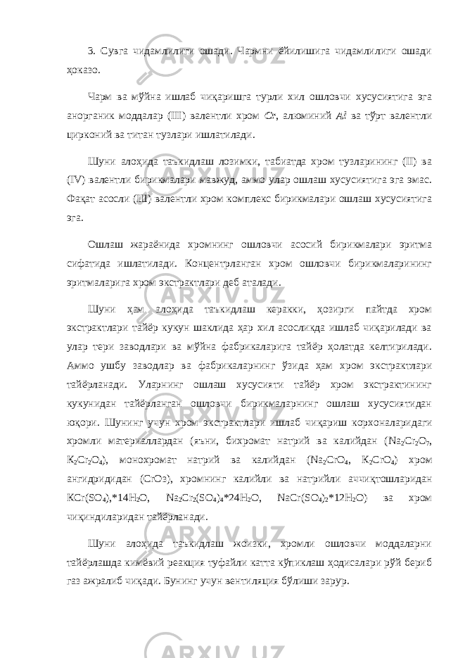 3. Сувга чидамлилиги ошади. Чармни ёйилишига чидамлилиги ошади ҳоказо. Чарм ва мўйна ишлаб чиқаришга турли хил ошловчи хусусиятига эга анорганик моддалар (III) валентли хром Сr , алюминий Аl ва тўрт валентли цирконий ва титан тузлари ишлатилади. Шуни алоҳида таъкидлаш лозимки, табиатда хром тузларининг (II) ва (IV) валентли бирикмалари мавжуд, аммо улар ошлаш хусусиятига эга эмас. Фа қ ат асосли (Ш) валентли хром комплекс бирикмалари ошлаш хусусиятига эга. Ошлаш жараёнида хромнинг ошловчи асосий бирикмалари эритма сифатида ишлатилади. Концентрланган хром ошловчи бирикмаларининг эритмаларига хром экстрактлари деб аталади. Шуни ҳам алоҳида таъкидлаш керакки, ҳозирги пайтда хром экстрактлари тайёр кукун шаклида ҳар хил асосликда ишлаб чиқарилади ва улар тери заводлари ва мўйна фабрикаларига тайёр ҳолатда келтирилади. Аммо ушбу заводлар ва фабрикаларнинг ў зида ҳ ам хром экстрактлари тайёрланади. Уларнинг ошлаш хусусияти тайёр хром экстрактининг кукунидан тайёрланган ошловчи бирикмаларнинг ошлаш хусусиятидан ю қ ори. Шунинг учун хром экстрактлари ишлаб чи қ ариш корхоналаридаги хромли материаллардан (яъни, бихромат натрий ва калийдан ( Na 2 Cr 2 О 7 , К 2 С r 2 О 4 ), монохромат натрий ва калийдан ( N а 2 С rO 4 , К 2 С rO 4 ) хром ангидридидан (С rO з), хромнинг калийли ва натрийли аччи қ тошларидан КС r ( SO 4 ),*14Н 2 О, N а 2 С r 2 ( S О 4 ) 4 *24Н 2 О, NaCr ( S О 4 ) 2 *12Н 2 О) ва хром чи қ индиларидан тайёрланади. Шуни алоҳида таъкидлаш жоизки, хромли ошловчи моддаларни тайёрлашда кимёвий реакция туфайли катта кўпиклаш ҳодисалари рўй бериб газ ажралиб чиқади. Бунинг учун вентиляция бўлиши зарур. 