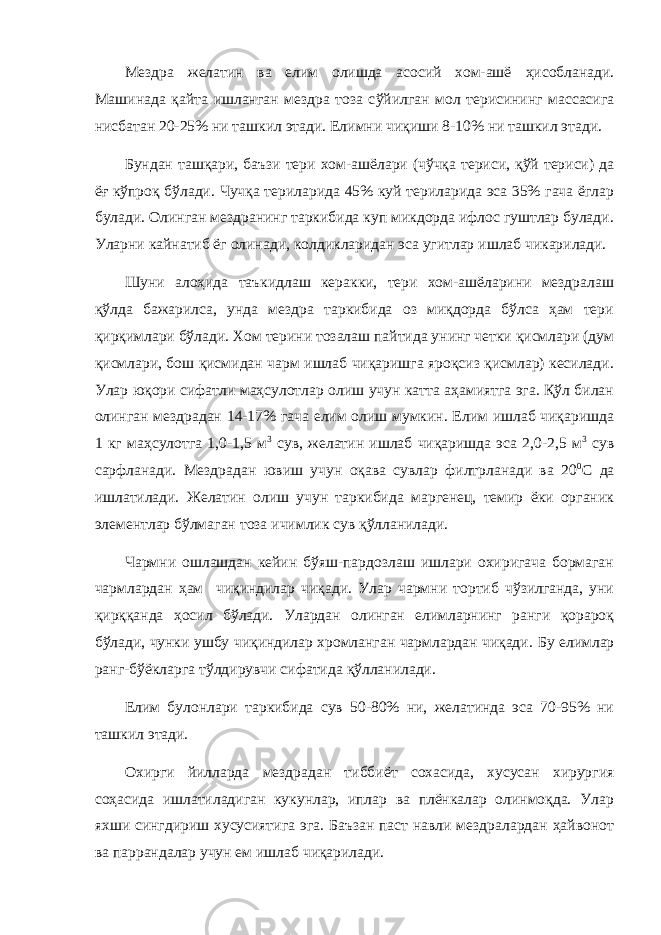 Мездра желатин ва елим олишда асосий хом-ашё ҳ исобланади. Машинада қ айта ишланган мездра тоза с ў йилган мол терисининг массасига нисбатан 20-25% ни ташкил этади. Елимни чи қ иши 8-10% ни ташкил этади. Бундан ташқари, баъзи тери хом-ашёлари (чўчқа териси, қўй териси) да ёғ кўпроқ бўлади. Чучқа териларида 45% куй териларида эса 35% гача ёглар булади. Олинган мездранинг таркибида куп микдорда ифлос гуштлар булади. Уларни кайнатиб ёг олинади, колдикларидан эса угитлар ишлаб чикарилади. Шуни алоҳида таъкидлаш керакки, тери хом-ашёларини мездралаш қўлда бажарилса, унда мездра таркибида оз миқдорда бўлса ҳам тери қирқимлари бўлади. Хом терини тозалаш пайтида унинг четки қисмлари (дум қисмлари, бош қисмидан чарм ишлаб чиқаришга яроқсиз қисмлар) кесилади. Улар юқори сифатли маҳсулотлар олиш учун катта аҳамиятга эга. Қўл билан олинган мездрадан 14-17% гача елим олиш мумкин. Елим ишлаб чиқаришда 1 кг маҳсулотга 1,0-1,5 м 3 сув, желатин ишлаб чиқаришда эса 2,0-2,5 м 3 сув сарфланади. Мездрадан ювиш учун оқава сувлар филтрланади ва 20 0 С да ишлатилади. Желатин олиш учун таркибида маргенец, темир ёки органик элементлар бўлмаган тоза ичимлик сув қўлланилади. Чармни ошлашдан кейин бўяш-пардозлаш ишлари охиригача бормаган чармлардан ҳам чиқиндилар чиқади. Улар чармни тортиб чўзилганда, уни қирққанда ҳосил бўлади. Улардан олинган елимларнинг ранги қорароқ бўлади, чунки ушбу чиқиндилар хромланган чармлардан чиқади. Бу елимлар ранг-б ў ёкларга т ў лдирувчи сифатида қў лланилади. Елим булонлари таркибида сув 50-80% ни, желатинда эса 70-95% ни ташкил этади. Охирги йилларда мездрадан тиббиёт сохасида, хусусан хирургия соҳасида ишлатиладиган кукунлар, иплар ва плёнкалар олинмоқда. Улар яхши сингдириш хусусиятига эга. Баъзан паст навли мездралардан ҳайвонот ва паррандалар учун ем ишлаб чиқарилади. 