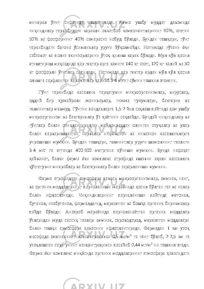 минерал ўғит сифатида ишлатилади. Аммо ушбу муддат давомида чиқиндилар таркибидаги керакли овкатбоб компонентларнинг 60%, азотни 50% ва фосфорнинг 40% самарасиз нобуд бўлади. Бундан ташқари, гўнг таркибидаги бегона ўсимликлар уруғи йўқолмайди. Натижада ғўзани ёки сабзавот ва полиз экинзорларини ўтоқ қилиш керак бўлади. Мул-кўл ҳосил етиштириш мақсадида ҳар гектар ерга камига 140 кг азот, 120 кг калий ва 30 кг фосфорли ўғитлар сепилади. Натижада ҳар гектар ердан мўл-кўл ҳосил олишга сарфланган харажатлар қарийб 3-4 минг сўмни ташкил этаяпти. Гўнг таркибида касаллик тарқатувчи микроорганизмлар, вируслар, оддий бир ҳужайрали жониворлар, гижжа тухумлари, бактерия ва гелминтлар мавжуд. Гўнгни хандакларга 1,5-2 йил сақлаш пайтида ҳам ушбу микроорганизм ва бактериялар ўз ҳаётини сақлайди. Бундай чиқиндилар ва гўнглар билан озиқлантирилган майдонлардан олинган озуқалар ва улар билан парваришланган чорвалар инфекцион ва инвазион касалликларга учрашиши мумкин. Бундан ташқари, гелминтлар уруғи шамолнинг тезлиги 3-4 м/с га етганда 400-600 метргача кўчиши мумкин. Бунда нафақат ҳайвонот, балки ферма ёки комплекс атрофида яшовчи аҳоли кассаллик қўзгатувчи микроблар ва бактериялар билан зарарланиши мумкин. Ферма атрофидаги атмосфера ҳавоси микроорганизмлар, аммиак, чанг, ва органик моддаларнинг парчаланиши жараёнида ҳосил бўлган газ ва ислар билан ифлосланади. Чиқиндиларнинг парчаланиши пайтида метонал, бутанол, изобутанол, формалдегид, меркаптан ва бошқа органик бирикмалар пайдо бўлади. Анаэроб жараёнида парчаланаётган органик моддалар ўзларидан жуда сассиқ газлар: аммиак, сероводород, меркаптан моддалари билан ташқи армосфера ҳавосини ифлослантиради. Фермадан 1 км узоқ масофада аммиакнинг консентрацияси 0,5 мг/м 3 га тенг бўлиб, 2-2,5 км га узоқлашган сари унинг концентрацияси пасайиб 0,44 мг/м 3 ни ташкил этади. Ферма ёки комплекс ми қ ёсида органик моддаларнинг атмосфера ҳ авосидаги 