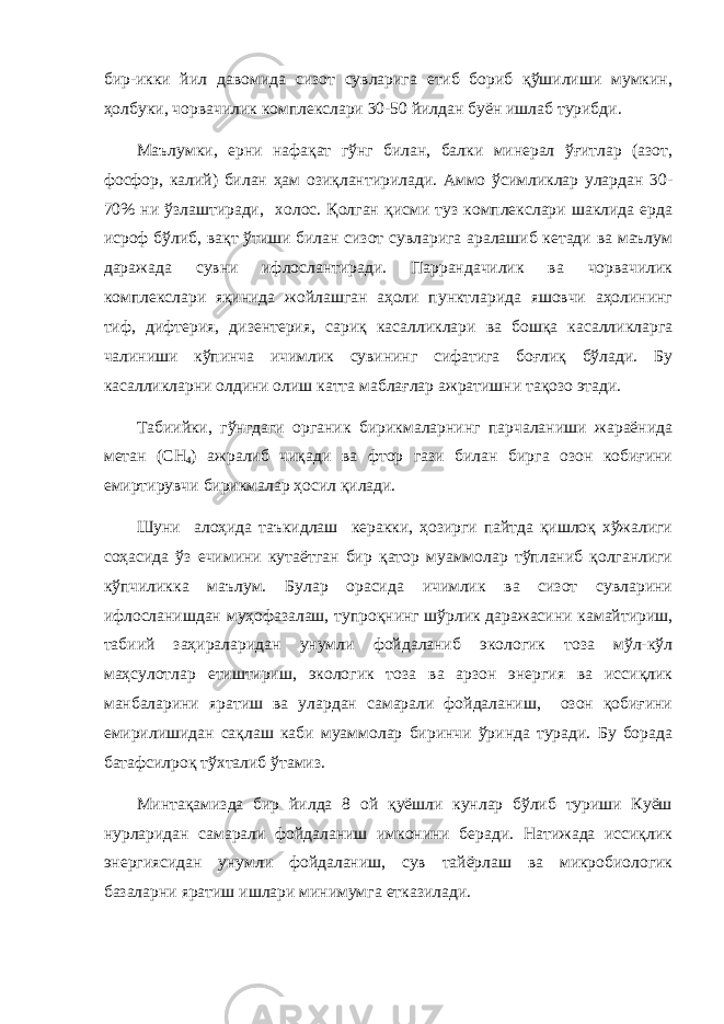 бир-икки йил давомида сизот сувларига етиб бориб қўшилиши мумкин, ҳолбуки, чорвачилик комплекслари 30-50 йилдан буён ишлаб турибди. Маълумки, ерни нафақат гўнг билан, балки минерал ўғитлар (азот, фосфор, калий) билан ҳам озиқлантирилади. Аммо ўсимликлар улардан 30- 70% ни ўзлаштиради, холос. Қолган қисми туз комплекслари шаклида ерда исроф бўлиб, вақт ўтиши билан сизот сувларига аралашиб кетади ва маълум даражада сувни ифлослантиради. Паррандачилик ва чорвачилик комплекслари яқинида жойлашган аҳоли пунктларида яшовчи аҳолининг тиф, дифтерия, дизентерия, сариқ касалликлари ва бошқа касалликларга чалиниши кўпинча ичимлик сувининг сифатига боғлиқ бўлади. Бу касалликларни олдини олиш катта маблағлар ажратишни тақозо этади. Табиийки, гўнгдаги органик бирикмаларнинг парчаланиши жараёнида метан (СH 4 ) ажралиб чиқади ва фтор гази билан бирга озон кобиғини емиртирувчи бирикмалар ҳосил қилади. Шуни алоҳида таъкидлаш керакки, ҳозирги пайтда қишлоқ хўжалиги соҳасида ўз ечимини кутаётган бир қатор муаммолар тўпланиб қолганлиги кўпчиликка маълум. Булар орасида ичимлик ва сизот сувларини ифлосланишдан муҳофазалаш, тупроқнинг шўрлик даражасини камайтириш, табиий заҳираларидан унумли фойдаланиб экологик тоза мўл-кўл маҳсулотлар етиштириш, экологик тоза ва арзон энергия ва иссиқлик манбаларини яратиш ва улардан самарали фойдаланиш, озон қобиғини емирилишидан сақлаш каби муаммолар биринчи ўринда туради. Бу борада батафсилроқ тўхталиб ўтамиз. Минтақамизда бир йилда 8 ой қуёшли кунлар бўлиб туриши Куёш нурларидан самарали фойдаланиш имконини беради. Натижада иссиқлик энергиясидан унумли фойдаланиш, сув тайёрлаш ва микробиологик базаларни яратиш ишлари минимумга етказилади. 