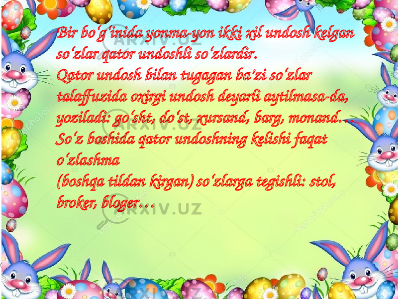 5Bir bo‘g‘inida yonma-yon ikki xil undosh kelgan so‘zlar qator undoshli so‘zlardir . Qator undosh bilan tugagan ba’zi so‘zlar talaffuzida oxirgi undosh deyarli aytilmasa-da, yoziladi: go‘sht, do‘st, xursand, barg, monand… So‘z boshida qator undoshning kelishi faqat o‘zlashma (boshqa tildan kirgan) so‘zlarga tegishli: stol, broker, bloger… 