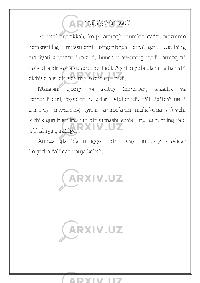 “Yilpig’ich” usuli Bu usul murakkab, ko’p tarmoqli mumkin qadar muammo harakteridagi mavzularni o’rganishga qaratilgan. Usulning mohiyati shundan iboratki, bunda mavzuning nurli tarmoqlari bo’yicha bir yo’la axborot beriladi. Ayni paytda ularning har biri alohida nuqtalardan muhokama qilinadi. Masalan: Ijobiy va salbiy tomonlari, afzallik va kamchiliklari, foyda va zararlari belgilanadi. “Yilpig’ich” usuli umumiy mavzuning ayrim tarmoqlarini muhokama qiluvchi kichik guruhlarning har bir qatnashuvchisining, guruhning faol ishlashiga qaratilgan. Xulosa qismida muayyan bir fikrga mantiqiy qiodalar bo’yicha dalildan natija kelish. 