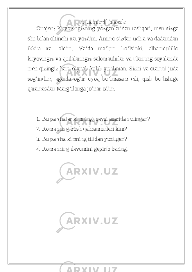 Muammoli masala Onajon! Kuyovingizning yozganlaridan tashqari, men sizga shu bilan oltinchi xat yozdim. Ammo sizdan uchta va dadamdan ikkita xat oldim. Va’da ma’lum bo’lsinki, alhamdulillo kuyovingiz va qudalaringiz salomatdirlar va ularning soyalarida men qizingiz ham o’ynab-kulib yuribman. Sizni va otamni juda sog’indim, agarda og’ir oyoq bo’lmasam edi, qish bo’lishiga qaramasdan Marg’ilonga jo’nar edim. 1. Bu parchalar kimning, qaysi asaridan olingan? 2. Romanning bosh qahramonlari kim? 3. Bu parcha kimning tilidan yozilgan? 4. Romanning davomini gapirib bering. 