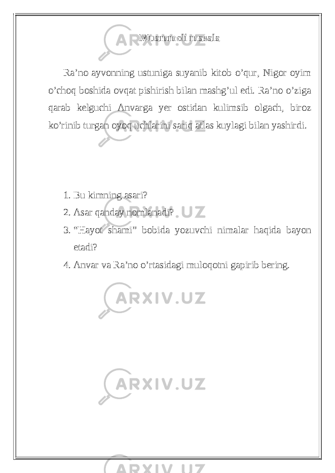 Muammoli masala Ra’no ayvonning ustuniga suyanib kitob o’qur, Nigor oyim o’choq boshida ovqat pishirish bilan mashg’ul edi. Ra’no o’ziga qarab kelguchi Anvarga yer ostidan kulimsib olgach, biroz ko’rinib turgan oyoq uchlarini sariq atlas kuylagi bilan yashirdi. 1. Bu kimning asari? 2. Asar qanday nomlanadi? 3. “Hayot shami” bobida yozuvchi nimalar haqida bayon etadi? 4. Anvar va Ra’no o’rtasidagi muloqotni gapirib bering. 