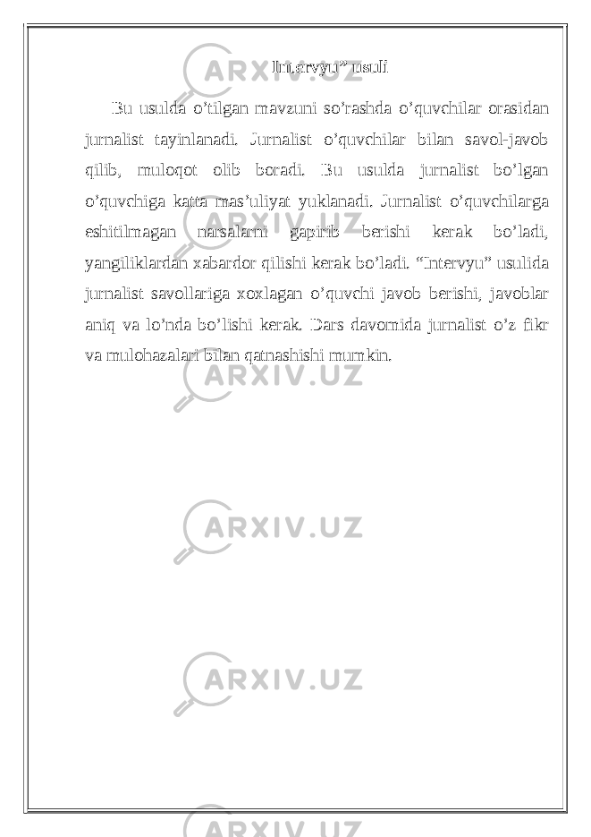 Intervyu” usuli Bu usulda o’tilgan mavzuni so’rashda o’quvchilar orasidan jurnalist tayinlanadi. Jurnalist o’quvchilar bilan savol-javob qilib, muloqot olib boradi. Bu usulda jurnalist bo’lgan o’quvchiga katta mas’uliyat yuklanadi. Jurnalist o’quvchilarga eshitilmagan narsalarni gapirib berishi kerak bo’ladi, yangiliklardan xabardor qilishi kerak bo’ladi. “Intervyu” usulida jurnalist savollariga xoxlagan o’quvchi javob berishi, javoblar aniq va lo’nda bo’lishi kerak. Dars davomida jurnalist o’z fikr va mulohazalari bilan qatnashishi mumkin. 