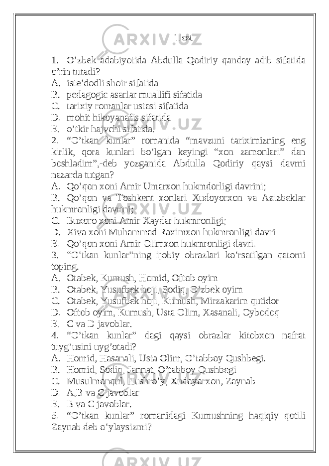 Test 1. O’zbek adabiyotida Abdulla Qodiriy qanday adib sifatida o’rin tutadi? A. iste’dodli shoir sifatida B. pedagogic asarlar muallifi sifatida C. tarixiy romanlar ustasi sifatida D. mohit hikoyanafis sifatida E. o’tkir hajvchi sifatida. 2. “O’tkan kunlar” romanida “mavzuni tariximizning eng kirlik, qora kunlari bo’lgan keyingi “xon zamonlari” dan boshladim”,-deb yozganida Abdulla Qodiriy qaysi davrni nazarda tutgan? A. Qo’qon xoni Amir Umarxon hukmdorligi davrini; B. Qo’qon va Toshkent xonlari Xudoyorxon va Azizbeklar hukmronligi davrini; C. Buxoro xoni Amir Xaydar hukmronligi; D. Xiva xoni Muhammad Raximxon hukmronligi davri E. Qo’qon xoni Amir Olimxon hukmronligi davri. 3. “O’tkan kunlar”ning ijobiy obrazlari ko’rsatilgan qatorni toping. A. Otabek, Kumush, Homid, Oftob oyim B. Otabek, Yusufbek hoji, Sodiq, O’zbek oyim C. Otabek, Yusufbek hoji, Kumush, Mirzakarim qutidor D. Oftob oyim, Kumush, Usta Olim, Xasanali, Oybodoq E. C va D javoblar. 4. “O’tkan kunlar” dagi qaysi obrazlar kitobxon nafrat tuyg’usini uyg’otadi? A. Homid, Hasanali, Usta Olim, O’tabboy Qushbegi. B. Homid, Sodiq, Jannat, O’tabboy Qushbegi C. Musulmonqul, Hushro’y, Xudoyorxon, Zaynab D. A,B va C javoblar E. B va C javoblar. 5. “O’tkan kunlar” romanidagi Kumushning haqiqiy qotili Zaynab deb o’ylaysizmi? 