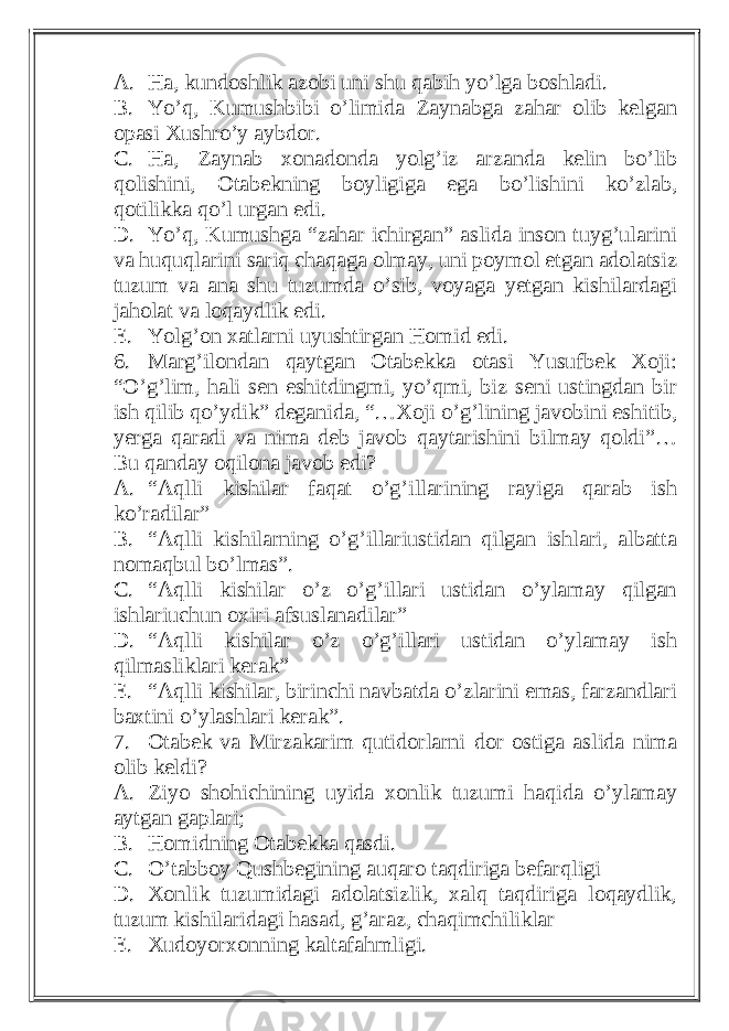 A. Ha, kundoshlik azobi uni shu qabih yo’lga boshladi. B. Yo’q, Kumushbibi o’limida Zaynabga zahar olib kelgan opasi Xushro’y aybdor. C. Ha, Zaynab xonadonda yolg’iz arzanda kelin bo’lib qolishini, Otabekning boyligiga ega bo’lishini ko’zlab, qotilikka qo’l urgan edi. D. Yo’q, Kumushga “zahar ichirgan” aslida inson tuyg’ularini va huquqlarini sariq chaqaga olmay, uni poymol etgan adolatsiz tuzum va ana shu tuzumda o’sib, voyaga yetgan kishilardagi jaholat va loqaydlik edi. E. Yolg’on xatlarni uyushtirgan Homid edi. 6. Marg’ilondan qaytgan Otabekka otasi Yusufbek Xoji: “O’g’lim, hali sen eshitdingmi, yo’qmi, biz seni ustingdan bir ish qilib qo’ydik” deganida, “…Xoji o’g’lining javobini eshitib, yerga qaradi va nima deb javob qaytarishini bilmay qoldi”… Bu qanday oqilona javob edi? A. “Aqlli kishilar faqat o’g’illarining rayiga qarab ish ko’radilar” B. “Aqlli kishilarning o’g’illariustidan qilgan ishlari, albatta nomaqbul bo’lmas”. C. “Aqlli kishilar o’z o’g’illari ustidan o’ylamay qilgan ishlariuchun oxiri afsuslanadilar” D. “Aqlli kishilar o’z o’g’illari ustidan o’ylamay ish qilmasliklari kerak” E. “Aqlli kishilar, birinchi navbatda o’zlarini emas, farzandlari baxtini o’ylashlari kerak”. 7. Otabek va Mirzakarim qutidorlarni dor ostiga aslida nima olib keldi? A. Ziyo shohichining uyida xonlik tuzumi haqida o’ylamay aytgan gaplari; B. Homidning Otabekka qasdi. C. O’tabboy Qushbegining auqaro taqdiriga befarqligi D. Xonlik tuzumidagi adolatsizlik, xalq taqdiriga loqaydlik, tuzum kishilaridagi hasad, g’araz, chaqimchiliklar E. Xudoyorxonning kaltafahmligi. 