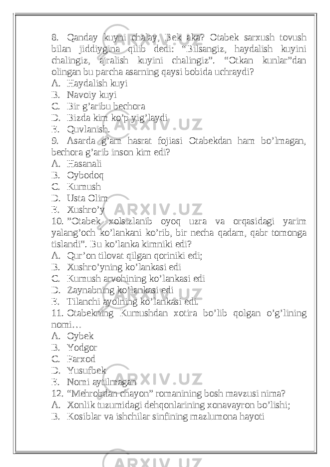 8. Qanday kuyni chalay, Bek aka? Otabek sarxush tovush bilan jiddiygina qilib dedi: “Bilsangiz, haydalish kuyini chalingiz, ajralish kuyini chalingiz”. “Otkan kunlar”dan olingan bu parcha asarning qaysi bobida uchraydi? A. Haydalish kuyi B. Navoiy kuyi C. Bir g’aribu bechora D. Bizda kim ko’p yig’laydi E. Quvlanish. 9. Asarda g’am hasrat fojiasi Otabekdan ham bo’lmagan, bechora g’arib inson kim edi? A. Hasanali B. Oybodoq C. Kumush D. Usta Olim E. Xushro’y 10. ”Otabek xolsizlanib oyoq uzra va orqasidagi yarim yalang’och ko’lankani ko’rib, bir necha qadam, qabr tomonga tislandi”. Bu ko’lanka kimniki edi? A. Qur’on tilovat qilgan qoriniki edi; B. Xushro’yning ko’lankasi edi C. Kumush arvohining ko’lankasi edi D. Zaynabning ko’lankasi edi E. Tilanchi ayolning ko’lankasi edi. 11. Otabekning Kumushdan xotira bo’lib qolgan o’g’lining nomi… A. Oybek B. Yodgor C. Farxod D. Yusufbek E. Nomi aytilmagan 12. “Mehrobdan chayon” romanining bosh mavzusi nima? A. Xonlik tuzumidagi dehqonlarining xonavayron bo’lishi; B. Kosiblar va ishchilar sinfining mazlumona hayoti 