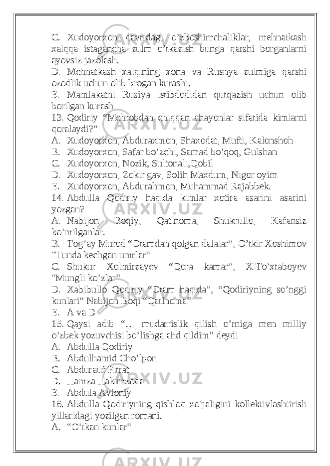 C. Xudoyorxon davridagi o’zboshimchaliklar, mehnatkash xalqqa istagancha zulm o’tkazish bunga qarshi borganlarni ayovsiz jazolash. D. Mehnatkash xalqining xona va Rusnya zulmiga qarshi ozodlik uchun olib brogan kurashi. E. Mamlakatni Rusiya istibdodidan qutqazish uchun olib borilgan kurash 13. Qodiriy “Mehrobdan chiqqan chayonlar sifatida kimlarni qoralaydi?” A. Xudoyorxon, Abduraxmon, Shaxodat, Mufti, Kalonshoh B. Xudoyorxon, Safar bo’zchi, Samad bo’qoq, Gulshan C. Xudoyorxon, Nozik, Sultonali,Qobil D. Xudoyorxon, Zokir gav, Solih Maxdum, Nigor oyim E. Xudoyorxon, Abdurahmon, Muhammad Rajabbek. 14. Abdulla Qodiriy haqida kimlar xotira asarini asarini yozgan? A. Nabijon Boqiy, Qatlnoma, Shukrullo, Kafansiz ko’milganlar. B. Tog’ay Murod “Otamdan qolgan dalalar”, O’tkir Xoshimov “Tunda kechgan umrlar” C. Shukur Xolmirzayev “Qora kamar”, X.To’xtaboyev “Mungli ko’zlar” D. Xabibullo Qodiriy “Otam haqida”, “Qodiriyning so’nggi kunlari” Nabijon Boqi “Qatlnoma” E. A va D 15. Qaysi adib “… mudarrislik qilish o’rniga men milliy o’zbek yozuvchisi bo’lishga ahd qildim” deydi A. Abdulla Qodiriy B. Abdulhamid Cho’lpon C. Abdurauf Fitrat D. Hamza Hakimzoda E. Abdula Avloniy 16. Abdulla Qodiriyning qishloq xo’jaligini kollektivlashtirish yillaridagi yozilgan romani. A. “O’tkan kunlar” 