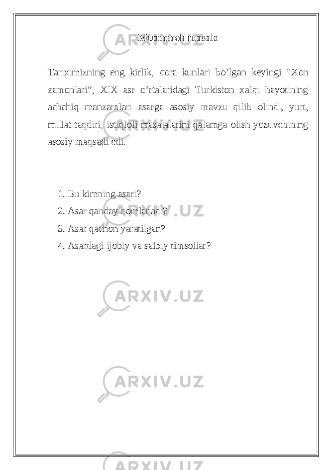 Muammoli masala Tariximizning eng kirlik, qora kunlari bo’lgan keyingi “Xon zamonlari”, XIX asr o’rtalaridagi Turkiston xalqi hayotining achchiq manzaralari asarga asosiy mavzu qilib olindi, yurt, millat taqdiri, istiqloli masalalarini qalamga olish yozuvchining asosiy maqsadi edi. 1. Bu kimning asari? 2. Asar qanday nomlanadi? 3. Asar qachon yaratilgan? 4. Asardagi ijobiy va salbiy timsollar? 