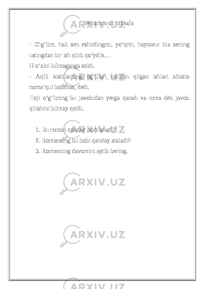 Muammoli masala - O’g’lim, hali sen eshitdingmi, yo’qmi, haytovur biz sening ustingdan bir ish qilib qo’ydik… U o’zini bilmaganga soldi. - Aqlli kishilarning og’illari ustidan qilgan ishlari albatta noma’qul bo’lmas, dedi. Hoji o’g’lining bu javobidan yerga qaradi va nima deb javob qilishini bilmay qoldi. 1. Bu roman qanday nomlanadi? 2. Romanning bu bobi qanday ataladi? 3. Romanning davomini aytib bering. 