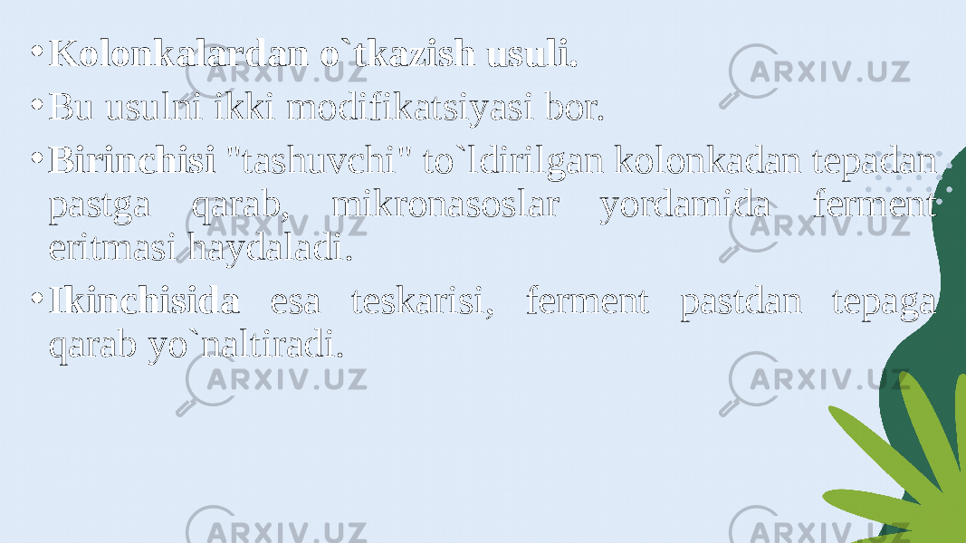 • Kolonkalardan o`tkazish usuli. • Bu usulni ikki modifikatsiyasi bor. • Birinchisi &#34;tashuvchi&#34; to`ldirilgan kolonkadan tepadan pastga qarab, mikronasoslar yordamida ferment eritmasi haydaladi. • Ikinchisida esa teskarisi, ferment pastdan tepaga qarab yo`naltiradi. 