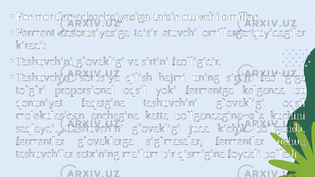 • Fermentlar adsorbsiyasiga ta’sir etuvchi omillar. • Ferment adsorbsiyasiga ta’sir etuvchi omillarga quyidagilar kiradi: • Tashuvchini g`ovakligi va sirtini faolligidir. • Tashuvchini sorbsiya qilish hajmi uning sirtini faolligiga to`g`ri proporsional oqsil yoki fermentga kelganda bu qonuniyat faqatgina tashuvchini g`ovakligi oqsil molekulasidan anchagina katta bo`lgandagina o`z kuchini saqlaydi. Tashuvchini g`ovakligi juda kichik bo`lganda, fermentlar g`ovaklarga sig`masalar, fermentlar uchun tashuvchilar satxining ma’lum bir qismigina foydali bo`ladi. 