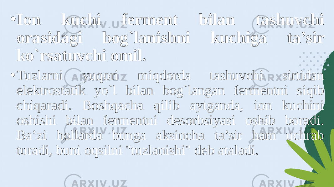 • Ion kuchi ferment bilan tashuvchi orasidagi bog`lanishni kuchiga ta’sir ko`rsatuvchi omil. • Tuzlarni yuqori miqdorda tashuvchi sirtidan elektrostatik yo`l bilan bog`langan fermentni siqib chiqaradi. Boshqacha qilib aytganda, ion kuchini oshishi bilan fermentni desorbsiyasi oshib boradi. Ba’zi hollarda bunga aksincha ta’sir ham uchrab turadi, buni oqsilni &#34;tuzlanishi&#34; deb ataladi. 