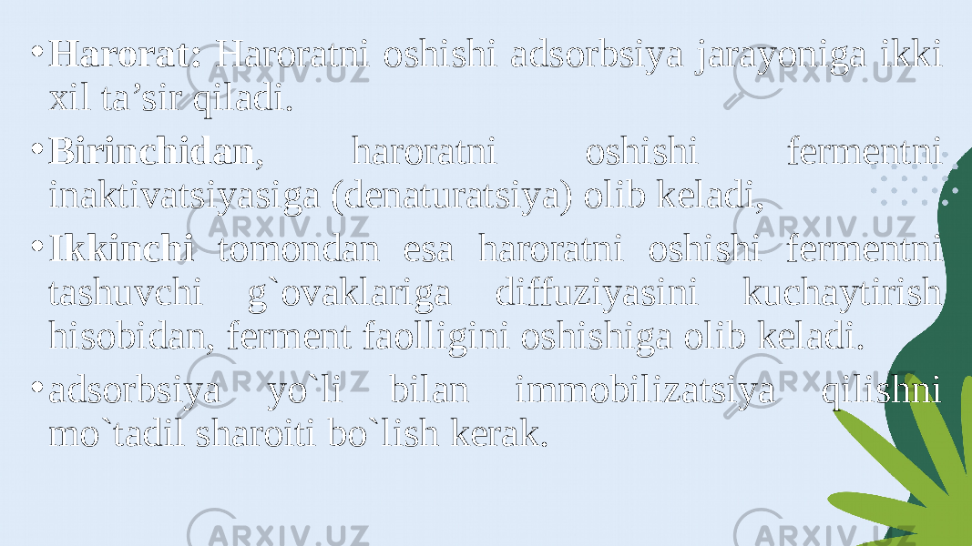 • Harorat: Haroratni oshishi adsorbsiya jarayoniga ikki xil ta’sir qiladi. • Birinchidan , haroratni oshishi fermentni inaktivatsiyasiga (denaturatsiya) olib keladi, • Ikkinchi tomondan esa haroratni oshishi fermentni tashuvchi g`ovaklariga diffuziyasini kuchaytirish hisobidan, ferment faolligini oshishiga olib keladi. • adsorbsiya yo`li bilan immobilizatsiya qilishni mo`tadil sharoiti bo`lish kerak. 