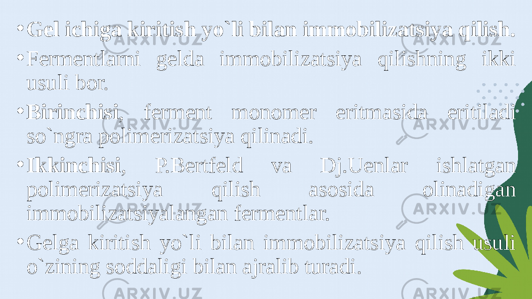 • Gel ichiga kiritish yo`li bilan immobilizatsiya qilish. • Fermentlarni gelda immobilizatsiya qilishning ikki usuli bor. • Birinchisi , ferment monomer eritmasida eritiladi so`ngra polimerizatsiya qilinadi. • Ikkinchisi , P.Bertfeld va Dj.Uenlar ishlatgan polimerizatsiya qilish asosida olinadigan immobilizatsiyalangan fermentlar. • Gelga kiritish yo`li bilan immobilizatsiya qilish usuli o`zining soddaligi bilan ajralib turadi. 