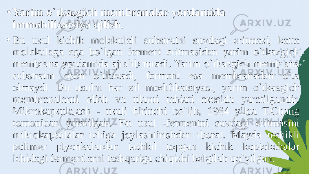 • Yarim o`tkazgich membranalar yordamida immobilizatsiya qilish. • Bu usul kichik molekulali substratni suvdagi eritmasi, katta molekulaga ega bo`lgan ferment eritmasidan yarim o`tkazgich membrana yordamida ajralib turadi. Yarim o`tkazgich membrana substratni oson o`tkazadi, ferment esa membranadan o`ta olmaydi. Bu usulni har xil modifikatsiyasi, yarim o`tkazgich membranalarni olish va ularni tabiati asosida yaratilgandir. Mikrokapsulalash - usuli birinchi bo`lib, 1964 yilda T.Chang tomonidan yaratilgan. Bu usul -fermentni suvdagi eritmasini mikrokapsulalar ichiga joylashtirishdan iborat. Mayda teshikli polimer plyonkalardan tashkil topgan kichik koptokchalar ichidagi fermentlarni tashqariga chiqishi belgilab qo`yilgan. 