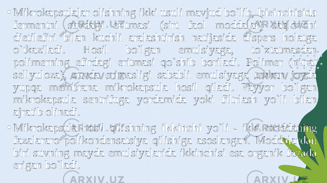 • Mikrokapsulalar olishning ikki usuli mavjud bo`lib, birinchisida fermentni suvdagi eritmasi (sirt faol moddalar) saqlovchi dietilefiri bilan kuchli aralashtirish natijasida dispers holatga o`tkaziladi. Hosil bo`lgan emulsiyaga, to`xtatmasdan polimerning efirdagi eritmasi qo`shib boriladi. Polimer (nitrat sellyuloza), suvda erimasligi sababli emulsiyaga tekkan joyda yupqa membrana mikrokapsula hosil qiladi. Tayyor bo`lgan mikrokapsula sentrifuga yordamida yoki filtrlash yo`li bilan ajratib olinadi. • Mikrokapsula hosil qilishning ikkinchi yo`li - ikki moddaning fazalararo polikondensatsiya qilishiga asoslangan. Moddalardan biri suvning mayda emulsiyalarida ikkinchisi esa organik fazada erigan bo`ladi. 