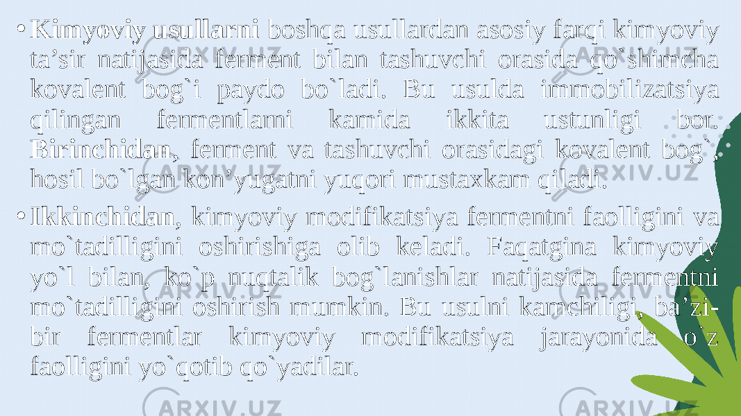 • Kimyoviy usullarni boshqa usullardan asosiy farqi kimyoviy ta’sir natijasida ferment bilan tashuvchi orasida qo`shimcha kovalent bog`i paydo bo`ladi. Bu usulda immobilizatsiya qilingan fermentlarni kamida ikkita ustunligi bor. Birinchidan , ferment va tashuvchi orasidagi kovalent bog`, hosil bo`lgan kon’yugatni yuqori mustaxkam qiladi. • Ikkinchidan , kimyoviy modifikatsiya fermentni faolligini va mo`tadilligini oshirishiga olib keladi. Faqatgina kimyoviy yo`l bilan, ko`p nuqtalik bog`lanishlar natijasida fermentni mo`tadilligini oshirish mumkin. Bu usulni kamchiligi, ba’zi- bir fermentlar kimyoviy modifikatsiya jarayonida o`z faolligini yo`qotib qo`yadilar. 