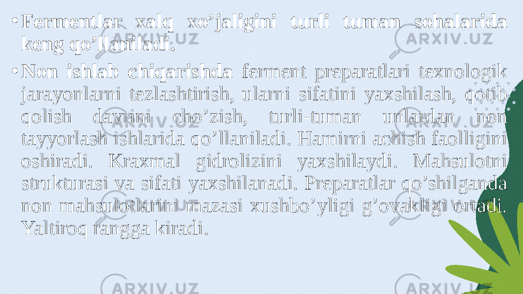 • Fermentlar xalq xo’jaligini turli tuman sohalarida keng qo’llaniladi. • Non ishlab chiqarishda ferment preparatlari texnologik jarayonlarni tezlashtirish, ularni sifatini yaxshilash, qotib qolish davrini cho’zish, turli-tuman unlardan non tayyorlash ishlarida qo’llaniladi. Hamirni achish faolligini oshiradi. Kraxmal gidrolizini yaxshilaydi. Mahsulotni strukturasi va sifati yaxshilanadi. Preparatlar qo’shilganda non mahsulotlarini mazasi xushbo’yligi g’ovakligi ortadi. Yaltiroq rangga kiradi. 