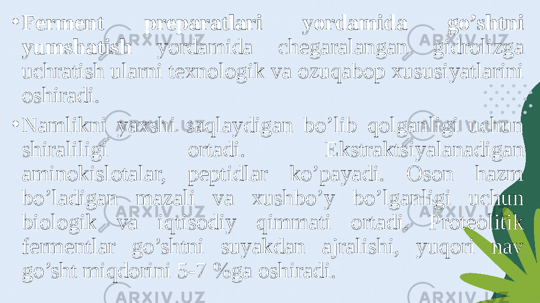 • Ferment preparatlari yordamida go’shtni yumshatish yordamida chegaralangan gidrolizga uchratish ularni texnologik va ozuqabop xususiyatlarini oshiradi. • Namlikni yaxshi saqlaydigan bo’lib qolganligi uchun shiraliligi ortadi. Ekstraktsiyalanadigan aminokislotalar, peptidlar ko’payadi. Oson hazm bo’ladigan mazali va xushbo’y bo’lganligi uchun biologik va iqtisodiy qimmati ortadi. Proteolitik fermentlar go’shtni suyakdan ajralishi, yuqori nav go’sht miqdorini 5-7 %ga oshiradi. 