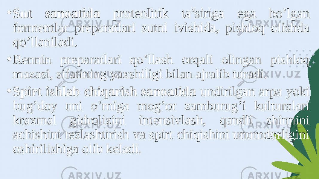 • Sut sanoatida proteolitik ta’siriga ega bo’lgan fermentlar preparatlari sutni ivishida, pishloq olishda qo’llaniladi. • Rennin preparatlari qo’llash orqali olingan pishloq mazasi, sifatining yaxshiligi bilan ajralib turadi. • Spirt ishlab chiqarish sanoatida undirilgan arpa yoki bug’doy uni o’rniga mog’or zamburug’i kulturalari kraxmal gidrolizini intensivlash, qandli shinnini achishini tezlashtirish va spirt chiqishini unumdorligini oshirilishiga olib keladi. 