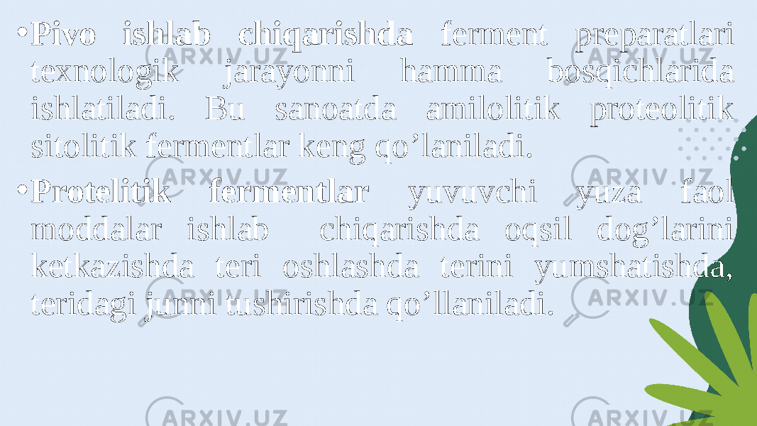 • Pivo ishlab chiqarishda ferment preparatlari texnologik jarayonni hamma bosqichlarida ishlatiladi. Bu sanoatda amilolitik proteolitik sitolitik fermentlar keng qo’laniladi. • Protelitik fermentlar yuvuvchi yuza faol moddalar ishlab chiqarishda oqsil dog’larini ketkazishda teri oshlashda terini yumshatishda, teridagi junni tushirishda qo’llaniladi. 